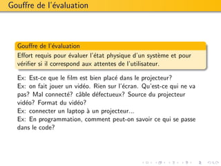 Gouﬀre de l’´valuation
            e



  Gouﬀre de l’´valuation
                 e
  Eﬀort requis pour ´valuer l’´tat physique d’un syst`me et pour
                       e       e                        e
  v´riﬁer si il correspond aux attentes de l’utilisateur.
   e

  Ex: Est-ce que le ﬁlm est bien plac´ dans le projecteur?
                                     e
  Ex: on fait jouer un vid´o. Rien sur l’´cran. Qu’est-ce qui ne va
                          e              e
  pas? Mal connect´? cˆble d´fectueux? Source du projecteur
                    e a       e
  vid´o? Format du vid´o?
     e                  e
  Ex: connecter un laptop ` un projecteur...
                            a
  Ex: En programmation, comment peut-on savoir ce qui se passe
  dans le code?
 