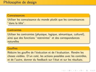 Philosophie de design


  Connaissances
  Utiliser les connaissance du monde plutˆt que les connaissances
                                         o
  ”dans la tˆte”.
              e

  Contraintes
  Utiliser les contraintes (physique, logique, s´mantique, culturel),
                                                e
  ainsi que des fonctions ”restreintes” et des correspondances
  naturelles

  Gouﬀres
  R´duire les gouﬀre de l’´x´cution et de l’´valuation. Rendre les
    e                     e e                e
  choses visibles. D’un cot´, les actions possibles avec les contrˆles,
                           e                                      o
  et de l’autre, donner du feedback sur l’´tat et sur les r´sultats.
                                           e               e
 