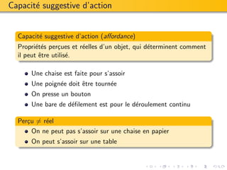 Capacit´ suggestive d’action
       e


  Capacit´ suggestive d’action (aﬀordance)
         e
  Propri´t´s per¸ues et r´elles d’un objet, qui d´terminent comment
         ee      c       e                       e
  il peut ˆtre utilis´.
          e          e

      Une chaise est faite pour s’assoir
      Une poign´e doit ˆtre tourn´e
               e       e         e
      On presse un bouton
      Une bare de d´ﬁlement est pour le d´roulement continu
                   e                     e

  Per¸u = r´el
     c     e
       On ne peut pas s’assoir sur une chaise en papier
      On peut s’assoir sur une table
 