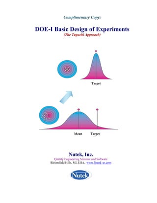 Complimentary Copy:


DOE-I Basic Design of Experiments
              (The Taguchi Approach)




                                     Target




                        Mean           Target 




                 Nutek, Inc.
        Quality Engineering Seminar and Software
     Bloomfield Hills, MI, USA. www.Nutek-us.com
 