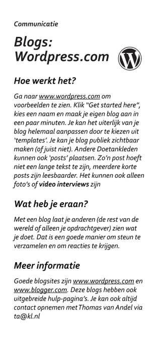 Communicatie

Blogs:
Wordpress.com
Hoe werkt het?
Ga naar www.wordpress.com om
voorbeelden te zien. Klik “Get started here”,
kies een naam en maak je eigen blog aan in
een paar minuten. Je kan het uiterlijk van je
blog helemaal aanpassen door te kiezen uit
‘templates’. Je kan je blog publiek zichtbaar
maken (of juist niet). Andere Doetankleden
kunnen ook ‘posts’ plaatsen. Zo’n post hoeft
niet een lange tekst te zijn, meerdere korte
posts zijn leesbaarder. Het kunnen ook alleen
foto’s of video interviews zijn

Wat heb je eraan?
Met een blog laat je anderen (de rest van de
wereld of alleen je opdrachtgever) zien wat
je doet. Dat is een goede manier om steun te
verzamelen en om reacties te krijgen.

Meer informatie
Goede blogsites zijn www.wordpress.com en
www.blogger.com. Deze blogs hebben ook
uitgebreide hulp-pagina’s. Je kan ook altijd
contact opnemen met Thomas van Andel via
ta@kl.nl
 