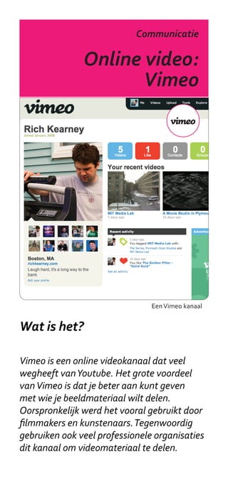 Communicatie

               Online video:
                      Vimeo




                                Een Vimeo kanaal


Wat is het?

Vimeo is een online videokanaal dat veel
wegheeft van Youtube. Het grote voordeel
van Vimeo is dat je beter aan kunt geven
met wie je beeldmateriaal wilt delen.
Oorspronkelijk werd het vooral gebruikt door
filmmakers en kunstenaars. Tegenwoordig
gebruiken ook veel professionele organisaties
dit kanaal om videomateriaal te delen.
 