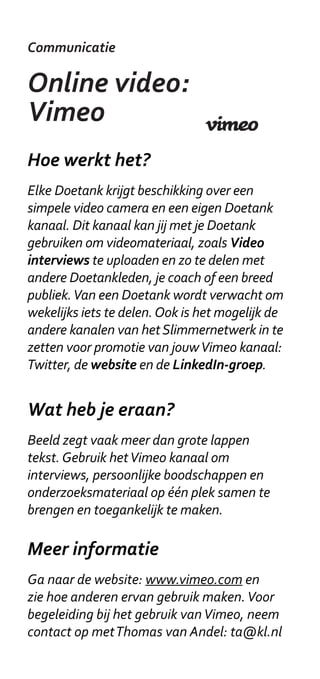 Communicatie

Online video:
Vimeo
Hoe werkt het?
Elke Doetank krijgt beschikking over een
simpele video camera en een eigen Doetank
kanaal. Dit kanaal kan jij met je Doetank
gebruiken om videomateriaal, zoals Video
interviews te uploaden en zo te delen met
andere Doetankleden, je coach of een breed
publiek. Van een Doetank wordt verwacht om
wekelijks iets te delen. Ook is het mogelijk de
andere kanalen van het Slimmernetwerk in te
zetten voor promotie van jouw Vimeo kanaal:
Twitter, de website en de LinkedIn-groep.


Wat heb je eraan?
Beeld zegt vaak meer dan grote lappen
tekst. Gebruik het Vimeo kanaal om
interviews, persoonlijke boodschappen en
onderzoeksmateriaal op één plek samen te
brengen en toegankelijk te maken.

Meer informatie
Ga naar de website: www.vimeo.com en
zie hoe anderen ervan gebruik maken. Voor
begeleiding bij het gebruik van Vimeo, neem
contact op met Thomas van Andel: ta@kl.nl
 