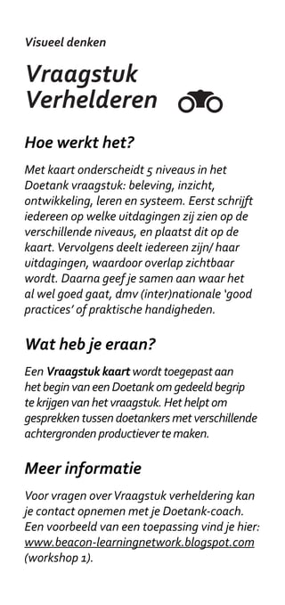 Visueel denken

LEGO
Serious Play
Hoe werkt het?
Meestal wordt eerst aan alle deelnemers
een individuele opdracht gegeven. Nadat
deelnemers een eigen bouwwerk hebben
gemaakt en toegelicht, bouwt het team
gezamenlijk aan verbindingen. Een LEGO set
bestaat uit een grondplaat, een berg stenen,
verschillende onderdelen en wat poppetjes.
Het is belangrijk om het doel van de oefening
duidelijk te maken om te vermijden dat de
oefening als kinderachtig wordt gezien.

Wat heb je eraan?
Serious Play helpt om eerder tot de kern van een
uitdaging te komen, om sneller beslissingen te
maken, om op een creatieve manier de expertise
in je team te gebruiken en om commitment voor
gezamenlijke doelen te verkrijgen.

Meer informatie
Toepassingsvoorbeelden zijn te vinden
op www.seriousplay.com. Case studies,
ontwerpen voor sessies en up to date
informatie over trainingen vind je in de online
community http://seriousplaypro.com
 