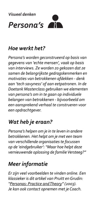 Visueel denken

Actoren kaart

Hoe werkt het?
Een Actoren kaart is vaak opgebouwd uit
concentrische cirkels. Kies dan eerst wat je in
het midden plaatst. Dat kan een persoon of
groep zijn, zoals een gezin met schulden. Maar
het kan een ook een onderwerp of probleem
zijn, zoals ‘Het nieuwe werken’. Plaats
hieromheen de actoren in de huidige situatie.
Plaats belangrijkere (of dichtbij staande)
actoren meer centraal. Geef vervolgens
aan wie er mist in het plaatje, en wie bij de
Doetank betrokken zouden moeten worden.


Wat heb je eraan?
In kaart brengen wie er betrokken zijn bij je
vraagstuk is belangrijk om te weten op welke
organisaties en mensen je een oplossing moet
toespitsen. De Actoren kaart is een snelle
manier om dit op een overzichtelijke manier te
doen. Tevens is de kaart nuttig om onderlinge
relaties tussen actoren in kaart te brengen.


Meer informatie
Je Doetank-coach kan meer uitleg geven.
Zie ook: www.servicedesigntools.org/tools/36
 
