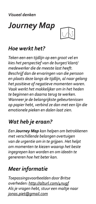 Visueel denken

Persona’s

Hoe werkt het?
Persona’s worden geconstrueerd op basis van
gegevens van ‘echte mensen’, vaak op basis
van interviews. Ze worden zo gekozen dat ze
samen de belangrijkste gedragskenmerken en
motivaties van betrokkenen afdekken - denk
aan ‘tech savyness’ of aan eetpatronen. In de
Doetank Masterclass gebruiken we elementen
van persona’s om in te gaan op individuele
belangen van betrokkenen - bijvoorbeeld om
een aansprekend verhaal te construeren voor
een opdrachtgever.

Wat heb je eraan?
Persona’s helpen om je in te leven in andere
betrokkenen. Het helpt om je met een team
van verschillende organisaties te focussen
op de ‘eindgebruiker’: “Maar hoe helpt deze
vernieuwende oplossing de familie Versteeg?”

Meer informatie
Er zijn veel voorbeelden te vinden online. Een
klassieker is dit artikel van Pruitt en Grudin:
“Personas: Practice and Theory” (2003).
Je kan ook contact opnemen met je Coach.
 