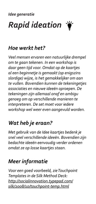 Idee generatie

Actoren bril

Hoe werkt het?
Benoem de belangrijkste actoren, een
actoren kaart kan hierbij helpen. Maak
voor iedere belangrijke actor een persona:
wat zijn zijn/ haar beweegredenen? Hoe kan
jouw project voor hem/haar interessant zijn?
Verdeel vervolgens deze rollen / brillen. Een
persona bril hoeft uiteraard geen echte bril
te zijn, maar het helpt wel om het op een of
andere manier fysiek te maken. Een badge
of naambordje werkt ook. Houd je rol vast
gedurende de workshop.

Wat heb je eraan?
Met een actoren brill bekijk je een oplossing
vanuit verschillende perspectieven - ook
wanneer de betrokken actoren zelf niet
aanwezig zijn. Hierdoor is een betere oplossing
te ontwerpen, en is een betere argumentatie
te maken.

Meer informatie
Meer informatie over de Six Thinking Hats:
www.debonothinkingsystems.com/tools.
Stuur voor vragen een email naar ta@kl.nl.
 