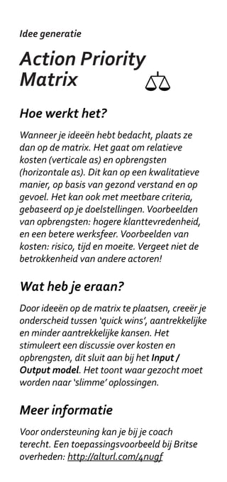 Idee generatie

Rapid ideation

Hoe werkt het?
Veel mensen ervaren een natuurlijke drempel
om te gaan tekenen. In een workshop is
daar geen tijd voor. Omdat op de kaartjes
al een beginnetje is gemaakt (op enigszins
slordige) wijze, is het gemakkelijker om aan
te vullen. Bovendien kunnen de tekeningetjes
associaties en nieuwe ideeën oproepen. De
tekeningen zijn allemaal onaf en ambigu
genoeg om op verschillende manieren te
interpreteren. De set moet voor iedere
workshop wel weer even aangevuld worden.


Wat heb je eraan?
Met gebruik van de Idee kaartjes bedenk je
snel veel verschillende ideeën. Bovendien zijn
bedachte ideeën eenvoudig verder ordenen
omdat ze op losse kaartjes staan.


Meer informatie
Voor een goed voorbeeld, zie Touchpoint
Templates in de Silk Method Deck:
http://socialinnovation.typepad.com/
silk/2008/10/touchpoint-temp.html
 