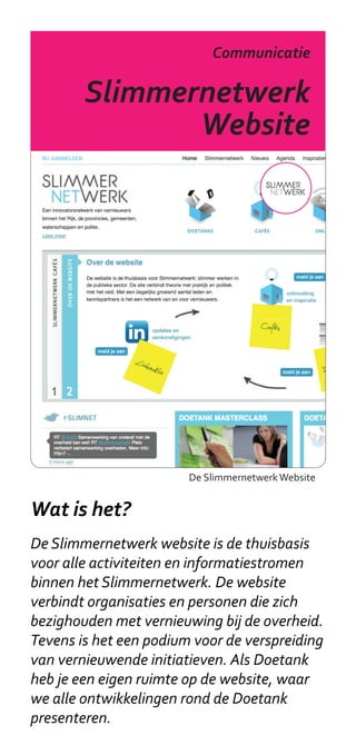 Slimmernetwerk
                           Communicatie

        Slimmernetwerk
               Website




                        De Slimmernetwerk Website


Wat is het?
De Slimmernetwerk website is de thuisbasis
voor alle activiteiten en informatiestromen
binnen het Slimmernetwerk. De website
verbindt organisaties en personen die zich
bezighouden met vernieuwing bij de overheid.
Tevens is het een podium voor de verspreiding
van vernieuwende initiatieven. Als Doetank
heb je een eigen ruimte op de website, waar
we alle ontwikkelingen rond de Doetank
presenteren.
 