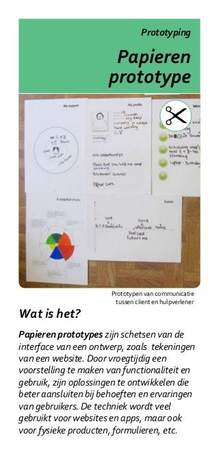 Prototyping

                       Papieren
                      prototype




                       Prototypen van communicatie
                        tussen client en hulpverlener

Wat is het?
Papieren prototypes zijn schetsen van de
interface van een ontwerp, zoals tekeningen
van een website. Door vroegtijdig een
voorstelling te maken van functionaliteit en
gebruik, zijn oplossingen te ontwikkelen die
beter aansluiten bij behoeften en ervaringen
van gebruikers. De techniek wordt veel
gebruikt voor websites en apps, maar ook
voor fysieke producten, formulieren, etc.
 