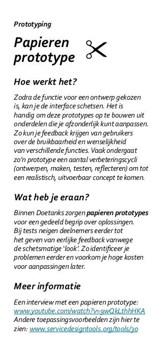 Prototyping

Papieren
prototype
Hoe werkt het?
Zodra de functie voor een ontwerp gekozen
is, kan je de interface schetsen. Het is
handig om deze prototypes op te bouwen uit
onderdelen die je afzonderlijk kunt aanpassen.
Zo kun je feedback krijgen van gebruikers
over de bruikbaarheid en wenselijkheid
van verschillende functies. Vaak ondergaat
zo’n prototype een aantal verbeteringscycli
(ontwerpen, maken, testen, reflecteren) om tot
een realistisch, uitvoerbaar concept te komen.

Wat heb je eraan?
Binnen Doetanks zorgen papieren prototypes
voor een gedeeld begrip over oplossingen.
Bij tests neigen deelnemers eerder tot
het geven van eerlijke feedback vanwege
de schetsmatige ‘look’. Zo identificeer je
problemen eerder en voorkom je hoge kosten
voor aanpassingen later.

Meer informatie
Een interview met een papieren prototype:
www.youtube.com/watch?v=9wQkLthhHKA
Andere toepassingsvoorbeelden zijn hier te
zien: www.servicedesigntools.org/tools/30
 