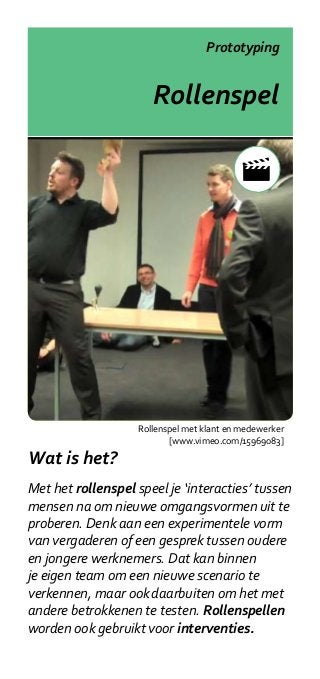 Prototyping


                       Rollenspel




                    Rollenspel met klant en medewerker
                           [www.vimeo.com/15969083]

Wat is het?
Met het rollenspel speel je ‘interacties’ tussen
mensen na om nieuwe omgangsvormen uit te
proberen. Denk aan een experimentele vorm
van vergaderen of een gesprek tussen oudere
en jongere werknemers. Dat kan binnen
je eigen team om een nieuwe scenario te
verkennen, maar ook daarbuiten om het met
andere betrokkenen te testen. Rollenspellen
worden ook gebruikt voor interventies.
 