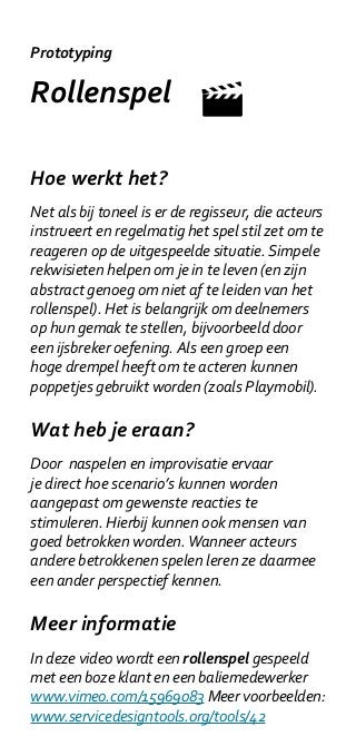 Prototyping

Rollenspel

Hoe werkt het?
Net als bij toneel is er de regisseur, die acteurs
instrueert en regelmatig het spel stil zet om te
reageren op de uitgespeelde situatie. Simpele
rekwisieten helpen om je in te leven (en zijn
abstract genoeg om niet af te leiden van het
rollenspel). Het is belangrijk om deelnemers
op hun gemak te stellen, bijvoorbeeld door
een ijsbreker oefening. Als een groep een
hoge drempel heeft om te acteren kunnen
poppetjes gebruikt worden (zoals Playmobil).

Wat heb je eraan?
Door naspelen en improvisatie ervaar
je direct hoe scenario’s kunnen worden
aangepast om gewenste reacties te
stimuleren. Hierbij kunnen ook mensen van
goed betrokken worden. Wanneer acteurs
andere betrokkenen spelen leren ze daarmee
een ander perspectief kennen.

Meer informatie
In deze video wordt een rollenspel gespeeld
met een boze klant en een baliemedewerker
www.vimeo.com/15969083 Meer voorbeelden:
www.servicedesigntools.org/tools/42
 