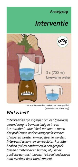 Prototyping


                     Interventie




             Instructies voor het maken van ‘mos graffiti’
                                [www.destructables.org]

Wat is het?
Interventies zijn ingrepen om een (gedrags)
verandering te bewerkstelligen in een
bestaande situatie. Vaak om aan te tonen
dat problemen anders aangepakt kunnen
of moeten worden om opgelost te worden.
Interventies kunnen een besloten karakter
hebben (rollen omdraaien in een gesprek
tussen ambtenaar en burger) of juist de
publieke aandacht zoeken (visueel onderzoek
naar overlast door hondenpoep).
 