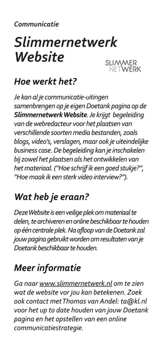 Communicatie

Slimmernetwerk
Website
Hoe werkt het?
Je kan al je communicatie-uitingen
samenbrengen op je eigen Doetank pagina op de
Slimmernetwerk Website. Je krijgt begeleiding
van de webredacteur voor het plaatsen van
verschillende soorten media bestanden, zoals
blogs, video’s, verslagen, maar ook je uiteindelijke
business case. De begeleiding kan je inschakelen
bij zowel het plaatsen als het ontwikkelen van
het materiaal. (“Hoe schrijf ik een goed stukje?”,
“Hoe maak ik een sterk video interview?”).

Wat heb je eraan?
Deze Website is een veilige plek om materiaal te
delen, te archiveren en online beschikbaar te houden
op één centrale plek. Na afloop van de Doetank zal
jouw pagina gebruikt worden om resultaten van je
Doetank beschikbaar te houden.

Meer informatie
Ga naar www.slimmernetwerk.nl om te zien
wat de website vor jou kan betekenen. Zoek
ook contact met Thomas van Andel: ta@kl.nl
voor het up to date houden van jouw Doetank
pagina en het opstellen van een online
communicatiestrategie.
 