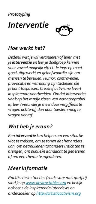 Prototyping

Interventie

Hoe werkt het?
Bedenk wat je wil veranderen of leren met
je interventie en leer je doelgroep kennen
voor zoveel mogelijk effect. Je ingreep moet
goed uitgewerkt en geloofwaardig zijn om
mensen te bereiken. Humor, controversie,
provocatie en verrassing zijn tactieken die
je kunt toepassen. Creatief activisme levert
inspirerende voorbeelden. Omdat interventies
vaak op het randje zitten van wat acceptabel
is, leer / verander je meer door vergiffenis te
vragen achteraf, dan door toestemming te
vragen vooraf.

Wat heb je eraan?
Een interventie kan helpen om een situatie
vlot te trekken, om te tonen dat het anders
kan, om betrokkenen tot andere inzichten te
brengen, om publieke aandacht te genereren
of om een thema te agenderen.

Meer informatie
Praktische instructies (zoals voor mos graffiti)
vind je op www.destructables.org en bekijk
ook eens de inspirerende Interviews en
onderzoeken op http://artisticactivism.org
 