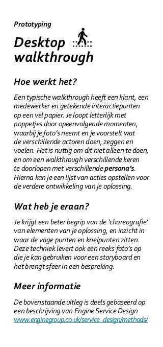 Prototyping

Desktop
walkthrough
Hoe werkt het?
Een typische walkthrough heeft een klant, een
medewerker en getekende interactiepunten
op een vel papier. Je loopt letterlijk met
poppetjes door opeenvolgende momenten,
waarbij je foto’s neemt en je voorstelt wat
de verschillende actoren doen, zeggen en
voelen. Het is nuttig om dit niet alleen te doen,
en om een walkthrough verschillende keren
te doorlopen met verschillende persona’s.
Hierna kan je een lijst van acties opstellen voor
de verdere ontwikkeling van je oplossing.

Wat heb je eraan?
Je krijgt een beter begrip van de ‘choreografie’
van elementen van je oplossing, en inzicht in
waar de vage punten en knelpunten zitten.
Deze techniek levert ook een reeks foto’s op
die je kan gebruiken voor een storyboard en
het brengt sfeer in een bespreking.

Meer informatie
De bovenstaande uitleg is deels gebaseerd op
een beschrijving van Engine Service Design
www.enginegroup.co.uk/service_design/methods/
 