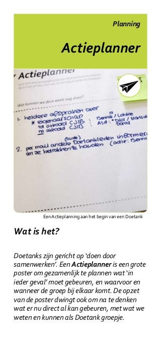Planning


                 Actieplanner




         Een Actieplanning aan het begin van een Doetank


Wat is het?

Doetanks zijn gericht op ‘doen door
samenwerken’. Een Actieplanner is een grote
poster om gezamenlijk te plannen wat ‘in
ieder geval’ moet gebeuren, en waarvoor en
wanneer de groep bij elkaar komt. De opzet
van de poster dwingt ook om na te denken
wat er nu direct al kan gebeuren, met wat we
weten en kunnen als Doetank groepje.
 