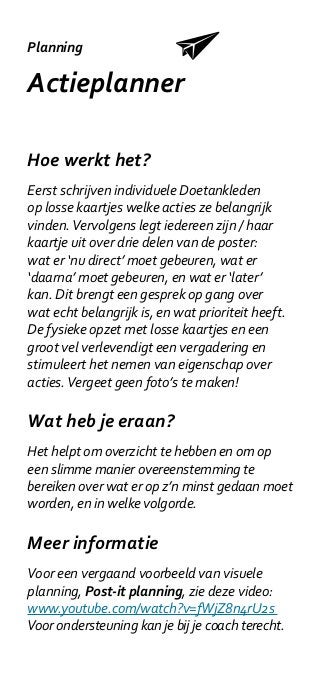 Planning

Actieplanner

Hoe werkt het?
Eerst schrijven individuele Doetankleden
op losse kaartjes welke acties ze belangrijk
vinden. Vervolgens legt iedereen zijn / haar
kaartje uit over drie delen van de poster:
wat er ‘nu direct’ moet gebeuren, wat er
‘daarna’ moet gebeuren, en wat er ‘later’
kan. Dit brengt een gesprek op gang over
wat echt belangrijk is, en wat prioriteit heeft.
De fysieke opzet met losse kaartjes en een
groot vel verlevendigt een vergadering en
stimuleert het nemen van eigenschap over
acties. Vergeet geen foto’s te maken!

Wat heb je eraan?
Het helpt om overzicht te hebben en om op
een slimme manier overeenstemming te
bereiken over wat er op z’n minst gedaan moet
worden, en in welke volgorde.

Meer informatie
Voor een vergaand voorbeeld van visuele
planning, Post-it planning, zie deze video:
www.youtube.com/watch?v=fWjZ8n4rU2s
Voor ondersteuning kan je bij je coach terecht.
 