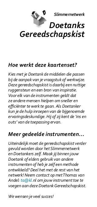 Slimmernetwerk

             Doetanks
      Gereedschapskist


Hoe werkt deze kaartenset?
Kies met je Doetank de middelen die passen
bij de aanpak van je vraagstuk of werkwijze.
Deze gereedschapskist is daarbij een nuttige
ruggensteun en een bron van inspiratie.
Voor elk van de instrumenten geldt dat
ze andere mensen hielpen om sneller en
efficiënter te werk te gaan. Als Doetanker
kun je de hulp inroepen van de bijgenoemde
ervaringsdeskundige. Hij of zij kent de ‘ins en
outs’ van de toepassing ervan.

Meer gedeelde instrumenten...
Uiteindelijk moet de gereedschapskist verder
gevuld worden door het Slimmernetwerk
en Doetankers zelf. Maak jij binnen jouw
Doetank of elders gebruik van andere
instrumenten of heb je zelf een methode
ontwikkeld? Deel het met de rest van het
netwerk! Neem contact op met Thomas van
Andel: ta@kl.nl om jouw instrument toe te
voegen aan deze Doetank Gereedschapskist.

We wensen je veel succes!
 