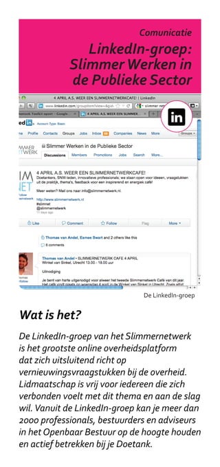 Slimmernetwerk
                             Comunicatie
           LinkedIn-groep:
              Doetanks
        Slimmer Werken in
      Gereedschapskist
         de Publieke Sector




                              De LinkedIn-groep


Wat is het?
De LinkedIn-groep van het Slimmernetwerk
is het grootste online overheidsplatform
dat zich uitsluitend richt op
vernieuwingsvraagstukken bij de overheid.
Lidmaatschap is vrij voor iedereen die zich
verbonden voelt met dit thema en aan de slag
wil. Vanuit de LinkedIn-groep kan je meer dan
2000 professionals, bestuurders en adviseurs
in het Openbaar Bestuur op de hoogte houden
en actief betrekken bij je Doetank.
 