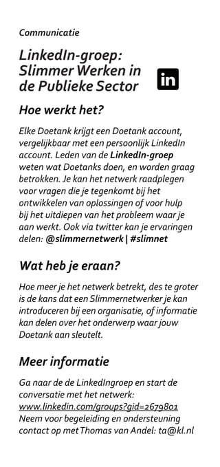 Communicatie

LinkedIn-groep:
Slimmer Werken in
de Publieke Sector
Hoe werkt het?
Elke Doetank krijgt een Doetank account,
vergelijkbaar met een persoonlijk LinkedIn
account. Leden van de LinkedIn-groep
weten wat Doetanks doen, en worden graag
betrokken. Je kan het netwerk raadplegen
voor vragen die je tegenkomt bij het
ontwikkelen van oplossingen of voor hulp
bij het uitdiepen van het probleem waar je
aan werkt. Ook via twitter kan je ervaringen
delen: @slimmernetwerk | #slimnet

Wat heb je eraan?
Hoe meer je het netwerk betrekt, des te groter
is de kans dat een Slimmernetwerker je kan
introduceren bij een organisatie, of informatie
kan delen over het onderwerp waar jouw
Doetank aan sleutelt.

Meer informatie
Ga naar de de LinkedIngroep en start de
conversatie met het netwerk:
www.linkedin.com/groups?gid=2679801
Neem voor begeleiding en ondersteuning
contact op met Thomas van Andel: ta@kl.nl
 