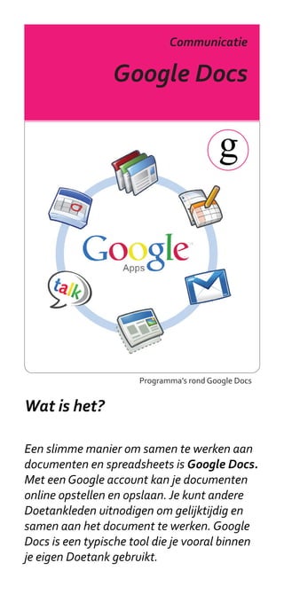Communicatie

                 Google Docs




                      Programma’s rond Google Docs


Wat is het?

Een slimme manier om samen te werken aan
documenten en spreadsheets is Google Docs.
Met een Google account kan je documenten
online opstellen en opslaan. Je kunt andere
Doetankleden uitnodigen om gelijktijdig en
samen aan het document te werken. Google
Docs is een typische tool die je vooral binnen
je eigen Doetank gebruikt.
 