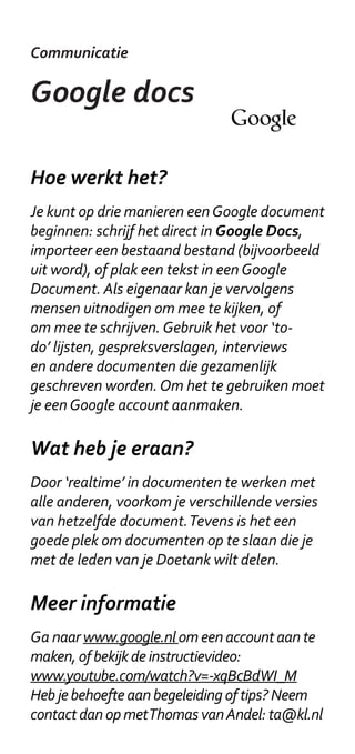 Communicatie

Google docs

Hoe werkt het?
Je kunt op drie manieren een Google document
beginnen: schrijf het direct in Google Docs,
importeer een bestaand bestand (bijvoorbeeld
uit word), of plak een tekst in een Google
Document. Als eigenaar kan je vervolgens
mensen uitnodigen om mee te kijken, of
om mee te schrijven. Gebruik het voor ‘to-
do’ lijsten, gespreksverslagen, interviews
en andere documenten die gezamenlijk
geschreven worden. Om het te gebruiken moet
je een Google account aanmaken.

Wat heb je eraan?
Door ‘realtime’ in documenten te werken met
alle anderen, voorkom je verschillende versies
van hetzelfde document. Tevens is het een
goede plek om documenten op te slaan die je
met de leden van je Doetank wilt delen.

Meer informatie
Ga naar www.google.nl om een account aan te
maken, of bekijk de instructievideo:
www.youtube.com/watch?v=-xqBcBdWI_M
Heb je behoefte aan begeleiding of tips? Neem
contact dan op met Thomas van Andel: ta@kl.nl
 