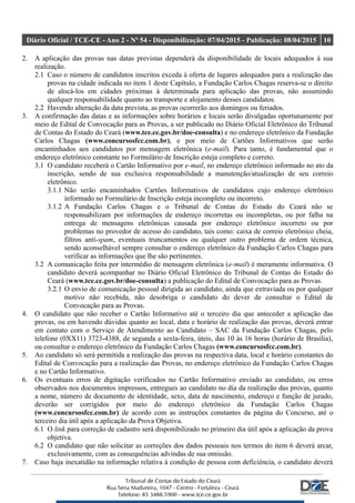 Diário Oficial / TCE-CE - Ano 2 - Nº 54 - Disponibilização: 07/04/2015 - Publicação: 08/04/2015 10
2. A aplicação das provas nas datas previstas dependerá da disponibilidade de locais adequados à sua
realização.
2.1 Caso o número de candidatos inscritos exceda à oferta de lugares adequados para a realização das
provas na cidade indicada no item 1 deste Capítulo, a Fundação Carlos Chagas reserva-se o direito
de alocá-los em cidades próximas à determinada para aplicação das provas, não assumindo
qualquer responsabilidade quanto ao transporte e alojamento desses candidatos.
2.2 Havendo alteração da data prevista, as provas ocorrerão aos domingos ou feriados.
3. A confirmação das datas e as informações sobre horários e locais serão divulgadas oportunamente por
meio de Edital de Convocação para as Provas, a ser publicado no Diário Oficial Eletrônico do Tribunal
de Contas do Estado do Ceará (www.tce.ce.gov.br/doe-consulta) e no endereço eletrônico da Fundação
Carlos Chagas (www.concursosfcc.com.br), e por meio de Cartões Informativos que serão
encaminhados aos candidatos por mensagem eletrônica (e-mail). Para tanto, é fundamental que o
endereço eletrônico constante no Formulário de Inscrição esteja completo e correto.
3.1 O candidato receberá o Cartão Informativo por e-mail, no endereço eletrônico informado no ato da
inscrição, sendo de sua exclusiva responsabilidade a manutenção/atualização de seu correio
eletrônico.
3.1.1 Não serão encaminhados Cartões Informativos de candidatos cujo endereço eletrônico
informado no Formulário de Inscrição esteja incompleto ou incorreto.
3.1.2 A Fundação Carlos Chagas e o Tribunal de Contas do Estado do Ceará não se
responsabilizam por informações de endereço incorretas ou incompletas, ou por falha na
entrega de mensagens eletrônicas causada por endereço eletrônico incorreto ou por
problemas no provedor de acesso do candidato, tais como: caixa de correio eletrônico cheia,
filtros anti-spam, eventuais truncamentos ou qualquer outro problema de ordem técnica,
sendo aconselhável sempre consultar o endereço eletrônico da Fundação Carlos Chagas para
verificar as informações que lhe são pertinentes.
3.2 A comunicação feita por intermédio de mensagem eletrônica (e-mail) é meramente informativa. O
candidato deverá acompanhar no Diário Oficial Eletrônico do Tribunal de Contas do Estado do
Ceará (www.tce.ce.gov.br/doe-consulta) a publicação do Edital de Convocação para as Provas.
3.2.1 O envio de comunicação pessoal dirigida ao candidato, ainda que extraviada ou por qualquer
motivo não recebida, não desobriga o candidato do dever de consultar o Edital de
Convocação para as Provas.
4. O candidato que não receber o Cartão Informativo até o terceiro dia que anteceder a aplicação das
provas, ou em havendo dúvidas quanto ao local, data e horário de realização das provas, deverá entrar
em contato com o Serviço de Atendimento ao Candidato – SAC da Fundação Carlos Chagas, pelo
telefone (0XX11) 3723-4388, de segunda a sexta-feira, úteis, das 10 às 16 horas (horário de Brasília),
ou consultar o endereço eletrônico da Fundação Carlos Chagas (www.concursosfcc.com.br).
5. Ao candidato só será permitida a realização das provas na respectiva data, local e horário constantes do
Edital de Convocação para a realização das Provas, no endereço eletrônico da Fundação Carlos Chagas
e no Cartão Informativo.
6. Os eventuais erros de digitação verificados no Cartão Informativo enviado ao candidato, ou erros
observados nos documentos impressos, entregues ao candidato no dia da realização das provas, quanto
a nome, número de documento de identidade, sexo, data de nascimento, endereço e função de jurado,
deverão ser corrigidos por meio do endereço eletrônico da Fundação Carlos Chagas
(www.concursosfcc.com.br) de acordo com as instruções constantes da página do Concurso, até o
terceiro dia útil após a aplicação da Prova Objetiva.
6.1 O link para correção de cadastro será disponibilizado no primeiro dia útil após a aplicação da prova
objetiva.
6.2 O candidato que não solicitar as correções dos dados pessoais nos termos do item 6 deverá arcar,
exclusivamente, com as consequências advindas de sua omissão.
7. Caso haja inexatidão na informação relativa à condição de pessoa com deficiência, o candidato deverá
 