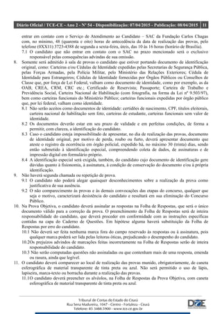 Diário Oficial / TCE-CE - Ano 2 - Nº 54 - Disponibilização: 07/04/2015 - Publicação: 08/04/2015 11
entrar em contato com o Serviço de Atendimento ao Candidato – SAC da Fundação Carlos Chagas
com, no mínimo, 48 (quarenta e oito) horas de antecedência da data de realização das provas, pelo
telefone (0XX11) 3723-4388 de segunda a sexta-feira, úteis, das 10 às 16 horas (horário de Brasília).
7.1 O candidato que não entrar em contato com o SAC no prazo mencionado será o exclusivo
responsável pelas consequências advindas de sua omissão.
8. Somente será admitido à sala de provas o candidato que estiver portando documento de identificação
original, como: Carteiras e/ou Cédulas de Identidade expedidas pelas Secretarias de Segurança Pública,
pelas Forças Armadas, pela Polícia Militar, pelo Ministério das Relações Exteriores; Cédula de
Identidade para Estrangeiros; Cédulas de Identidade fornecidas por Órgãos Públicos ou Conselhos de
Classe que, por força de Lei Federal, valham como documento de identidade, como por exemplo, as da
OAB, CREA, CRM, CRC etc.; Certificado de Reservista; Passaporte; Carteira de Trabalho e
Previdência Social, Carteira Nacional de Habilitação (com fotografia, na forma da Lei nº 9.503/97),
bem como carteiras funcionais do Ministério Público; carteiras funcionais expedidas por órgão público
que, por lei federal, valham como identidade.
8.1 Não serão aceitos como documentos de identidade: certidões de nascimento, CPF, títulos eleitorais,
carteira nacional de habilitação sem foto, carteiras de estudante, carteiras funcionais sem valor de
identidade.
8.2 Os documentos deverão estar em seu prazo de validade e em perfeitas condições, de forma a
permitir, com clareza, a identificação do candidato.
8.3 Caso o candidato esteja impossibilitado de apresentar, no dia de realização das provas, documento
de identidade original, por motivo de perda, roubo ou furto, deverá apresentar documento que
ateste o registro da ocorrência em órgão policial, expedido há, no máximo 30 (trinta) dias, sendo
então submetido à identificação especial, compreendendo coleta de dados, de assinaturas e de
impressão digital em formulário próprio.
8.4 A identificação especial será exigida, também, do candidato cujo documento de identificação gere
dúvidas quanto à fisionomia, à assinatura, à condição de conservação do documento e/ou à própria
identificação.
9. Não haverá segunda chamada ou repetição de prova.
9.1 O candidato não poderá alegar quaisquer desconhecimentos sobre a realização da prova como
justificativa de sua ausência.
9.2 O não comparecimento às provas e às demais convocações das etapas do concurso, qualquer que
seja o motivo, caracterizará desistência do candidato e resultará em sua eliminação do Concurso
Público.
10. Na Prova Objetiva, o candidato deverá assinalar as respostas na Folha de Respostas, que será o único
documento válido para a correção da prova. O preenchimento da Folha de Respostas será de inteira
responsabilidade do candidato, que deverá proceder em conformidade com as instruções específicas
contidas na capa do Caderno de Questões. Em hipótese alguma haverá substituição da Folha de
Respostas por erro do candidato.
10.1 Não deverá ser feita nenhuma marca fora do campo reservado às respostas ou à assinatura, pois
qualquer marca poderá ser lida pelas leitoras óticas, prejudicando o desempenho do candidato.
10.2Os prejuízos advindos de marcações feitas incorretamente na Folha de Respostas serão de inteira
responsabilidade do candidato.
10.3 Não serão computadas questões não assinaladas ou que contenham mais de uma resposta, emenda
ou rasura, ainda que legível.
11. O candidato deverá comparecer ao local de realização das provas munido, obrigatoriamente, de caneta
esferográfica de material transparente de tinta preta ou azul. Não será permitido o uso de lápis,
lapiseira, marca-texto ou borracha durante a realização das provas.
11.1O candidato deverá preencher os alvéolos, na Folha de Respostas da Prova Objetiva, com caneta
esferográfica de material transparente de tinta preta ou azul.
 