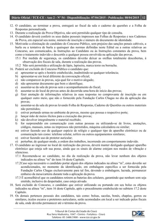 Diário Oficial / TCE-CE - Ano 2 - Nº 54 - Disponibilização: 07/04/2015 - Publicação: 08/04/2015 12
12. O candidato, ao terminar a prova, entregará ao fiscal da sala o caderno de questões e a Folha de
Respostas personalizada.
13. Durante a realização da Prova Objetiva, não será permitido qualquer tipo de consulta.
14. O candidato deverá conferir os seus dados pessoais impressos nas Folhas de Respostas e nos Cadernos
de Prova, em especial seu nome, número de inscrição e número do documento de identidade.
15. Motivarão a eliminação do candidato do Concurso Público, sem prejuízo das sanções penais cabíveis, a
burla ou a tentativa de burla a quaisquer das normas definidas neste Edital ou a outras relativas ao
Concurso, aos comunicados, às Instruções ao Candidato ou às Instruções constantes da prova, bem
como o tratamento indevido e descortês a qualquer pessoa envolvida na aplicação das provas.
15.1 Por medida de segurança, os candidatos deverão deixar as orelhas totalmente descobertas, à
observação dos fiscais de sala, durante a realização das provas.
15.2 Não será permitida a utilização de lápis, lapiseira, marca texto ou borracha.
16. Poderá ser excluído do Concurso Público o candidato que:
a) apresentar-se após o horário estabelecido, inadmitindo-se qualquer tolerância;
b) apresentar-se em local diferente da convocação oficial;
c) não comparecer às provas, seja qual for o motivo alegado;
d) não apresentar documento que bem o identifique;
e) ausentar-se da sala de provas sem o acompanhamento do fiscal;
f) ausentar-se do local de provas antes de decorrida uma hora do início das provas;
g) fizer anotação de informações relativas às suas respostas no comprovante de inscrição ou em
qualquer outro meio, que não o fornecido pela Fundação Carlos Chagas no dia da aplicação das
provas;
h) ausentar-se da sala de provas levando Folha de Respostas, Caderno de Questões ou outros materiais
não permitidos;
i) estiver portando armas no ambiente de provas, mesmo que possua o respectivo porte;
j) lançar mão de meios ilícitos para a execução das provas;
k) não devolver integralmente o material recebido;
l) for surpreendido em comunicação com outras pessoas ou utilizando-se de livros, anotações,
códigos, manuais, notas ou impressos não permitidos, máquina calculadora ou similar;
m) estiver fazendo uso de qualquer espécie de relógio e qualquer tipo de aparelho eletrônico ou de
comunicação tais como: telefone celular, tablets ou outros equipamentos similares;
n) estiver fazendo uso de protetor auricular;
o) perturbar, de qualquer modo, a ordem dos trabalhos, incorrendo em comportamento indevido.
17. O candidato ao ingressar no local de realização das provas, deverá manter desligado qualquer aparelho
eletrônico que esteja sob sua posse, ainda que os sinais de alarme estejam nos modos de vibração e
silencioso.
17.1 Recomenda-se ao candidato, no dia da realização da prova, não levar nenhum dos objetos
indicados na alínea “m” do item 16 deste Capítulo.
17.2Caso seja necessário o candidato portar algum dos objetos indicados na alínea “m”, estes deverão ser
acondicionados, no momento da identificação, em embalagem específica a ser fornecida pela
Fundação Carlos Chagas exclusivamente para tal fim, devendo a embalagem, lacrada, permanecer
embaixo da mesa/carteira durante toda a aplicação da prova.
17.3 É aconselhável que os candidatos retirem as baterias dos celulares, garantindo que nenhum som seja
emitido, inclusive do despertador, caso esteja ativado.
18. Será excluído do Concurso, o candidato que estiver utilizando ou portando em seu bolso os objetos
indicados na alínea “m”, item 16 deste Capítulo, após o procedimento estabelecido no subitem 17.2 deste
Capítulo.
19. Os demais pertences pessoais dos candidatos, tais como: bolsas, sacolas, bonés, chapéus, gorros ou
similares, óculos escuros e protetores auriculares, serão acomodados em local a ser indicado pelos fiscais
de sala, onde deverão permanecer até o término da prova.
 