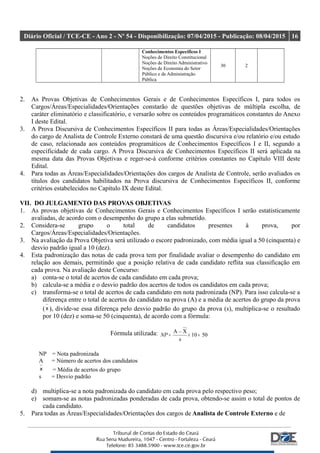 Diário Oficial / TCE-CE - Ano 2 - Nº 54 - Disponibilização: 07/04/2015 - Publicação: 08/04/2015 16
Conhecimentos Específicos I
Noções de Direito Constitucional
Noções de Direito Administrativo
Noções de Economia do Setor
Público e de Administração
Pública
30 2
2. As Provas Objetivas de Conhecimentos Gerais e de Conhecimentos Específicos I, para todos os
Cargos/Áreas/Especialidades/Orientações constarão de questões objetivas de múltipla escolha, de
caráter eliminatório e classificatório, e versarão sobre os conteúdos programáticos constantes do Anexo
I deste Edital.
3. A Prova Discursiva de Conhecimentos Específicos II para todas as Áreas/Especialidades/Orientações
do cargo de Analista de Controle Externo constará de uma questão discursiva e/ou relatório e/ou estudo
de caso, relacionada aos conteúdos programáticos de Conhecimentos Específicos I e II, segundo a
especificidade de cada cargo. A Prova Discursiva de Conhecimentos Específicos II será aplicada na
mesma data das Provas Objetivas e reger-se-á conforme critérios constantes no Capítulo VIII deste
Edital.
4. Para todas as Áreas/Especialidades/Orientações dos cargos de Analista de Controle, serão avaliados os
títulos dos candidatos habilitados na Prova discursiva de Conhecimentos Específicos II, conforme
critérios estabelecidos no Capítulo IX deste Edital.
VII. DO JULGAMENTO DAS PROVAS OBJETIVAS
1. As provas objetivas de Conhecimentos Gerais e Conhecimentos Específicos I serão estatisticamente
avaliadas, de acordo com o desempenho do grupo a elas submetido.
2. Considera-se grupo o total de candidatos presentes à prova, por
Cargos/Áreas/Especialidades/Orientações.
3. Na avaliação da Prova Objetiva será utilizado o escore padronizado, com média igual a 50 (cinquenta) e
desvio padrão igual a 10 (dez).
4. Esta padronização das notas de cada prova tem por finalidade avaliar o desempenho do candidato em
relação aos demais, permitindo que a posição relativa de cada candidato reflita sua classificação em
cada prova. Na avaliação deste Concurso:
a) conta-se o total de acertos de cada candidato em cada prova;
b) calcula-se a média e o desvio padrão dos acertos de todos os candidatos em cada prova;
c) transforma-se o total de acertos de cada candidato em nota padronizada (NP). Para isso calcula-se a
diferença entre o total de acertos do candidato na prova (A) e a média de acertos do grupo da prova
(x ), divide-se essa diferença pelo desvio padrão do grupo da prova (s), multiplica-se o resultado
por 10 (dez) e soma-se 50 (cinquenta), de acordo com a fórmula:
Fórmula utilizada: 5010
s
X_A
+×=NP
NP = Nota padronizada
A = Número de acertos dos candidatos
x = Média de acertos do grupo
s = Desvio padrão
d) multiplica-se a nota padronizada do candidato em cada prova pelo respectivo peso;
e) somam-se as notas padronizadas ponderadas de cada prova, obtendo-se assim o total de pontos de
cada candidato.
5. Para todas as Áreas/Especialidades/Orientações dos cargos de Analista de Controle Externo e de
 