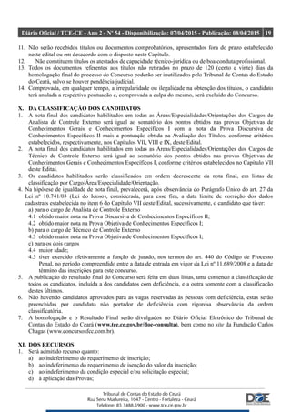 Diário Oficial / TCE-CE - Ano 2 - Nº 54 - Disponibilização: 07/04/2015 - Publicação: 08/04/2015 19
11. Não serão recebidos títulos ou documentos comprobatórios, apresentados fora do prazo estabelecido
neste edital ou em desacordo com o disposto neste Capítulo.
12. Não constituem títulos os atestados de capacidade técnico-jurídica ou de boa conduta profissional.
13. Todos os documentos referentes aos títulos não retirados no prazo de 120 (cento e vinte) dias da
homologação final do processo do Concurso poderão ser inutilizados pelo Tribunal de Contas do Estado
do Ceará, salvo se houver pendência judicial.
14. Comprovada, em qualquer tempo, a irregularidade ou ilegalidade na obtenção dos títulos, o candidato
terá anulada a respectiva pontuação e, comprovada a culpa do mesmo, será excluído do Concurso.
X. DA CLASSIFICAÇÃO DOS CANDIDATOS
1. A nota final dos candidatos habilitados em todas as Áreas/Especialidades/Orientações dos Cargos de
Analista de Controle Externo será igual ao somatório dos pontos obtidos nas provas Objetivas de
Conhecimentos Gerais e Conhecimentos Específicos I com a nota da Prova Discursiva de
Conhecimentos Específicos II mais a pontuação obtida na Avaliação dos Títulos, conforme critérios
estabelecidos, respectivamente, nos Capítulos VII, VIII e IX, deste Edital.
2. A nota final dos candidatos habilitados em todas as Áreas/Especialidades/Orientações dos Cargos de
Técnico de Controle Externo será igual ao somatório dos pontos obtidos nas provas Objetivas de
Conhecimentos Gerais e Conhecimentos Específicos I, conforme critérios estabelecidos no Capítulo VII
deste Edital.
3. Os candidatos habilitados serão classificados em ordem decrescente da nota final, em listas de
classificação por Cargo/Área/Especialidade/Orientação.
4. Na hipótese de igualdade de nota final, prevalecerá, após observância do Parágrafo Único do art. 27 da
Lei nº 10.741/03 (Lei do Idoso), considerada, para esse fim, a data limite de correção dos dados
cadastrais estabelecida no item 6 do Capítulo VII deste Edital, sucessivamente, o candidato que tiver:
a) para o cargo de Analista de Controle Externo
4.1 obtido maior nota na Prova Discursiva de Conhecimentos Específicos II;
4.2 obtido maior nota na Prova Objetiva de Conhecimentos Específicos I;
b) para o cargo de Técnico de Controle Externo
4.3 obtido maior nota na Prova Objetiva de Conhecimentos Específicos I;
c) para os dois cargos
4.4 maior idade;
4.5 tiver exercido efetivamente a função de jurado, nos termos do art. 440 do Código de Processo
Penal, no período compreendido entre a data de entrada em vigor da Lei nº 11.689/2008 e a data de
término das inscrições para este concurso.
5. A publicação do resultado final do Concurso será feita em duas listas, uma contendo a classificação de
todos os candidatos, incluída a dos candidatos com deficiência, e a outra somente com a classificação
destes últimos.
6. Não havendo candidatos aprovados para as vagas reservadas às pessoas com deficiência, estas serão
preenchidas por candidato não portador de deficiência com rigorosa observância da ordem
classificatória.
7. A homologação e o Resultado Final serão divulgados no Diário Oficial Eletrônico do Tribunal de
Contas do Estado do Ceará (www.tce.ce.gov.br/doe-consulta), bem como no site da Fundação Carlos
Chagas (www.concursosfcc.com.br).
XI. DOS RECURSOS
1. Será admitido recurso quanto:
a) ao indeferimento do requerimento de inscrição;
b) ao indeferimento do requerimento de isenção do valor da inscrição;
c) ao indeferimento da condição especial e/ou solicitação especial;
d) à aplicação das Provas;
 