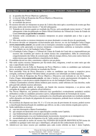 Diário Oficial / TCE-CE - Ano 2 - Nº 54 - Disponibilização: 07/04/2015 - Publicação: 08/04/2015 20
e) às questões das Provas Objetivas e gabaritos;
f) à vista da Folha de Respostas das Provas Objetiva e Discursivas;
g) à avaliação dos Títulos;
h) ao resultado das provas.
2. Os recursos deverão ser interpostos no prazo de 2 (dois) dias úteis após a ocorrência do evento que lhes
der causa, tendo como termo inicial o 1º dia útil subsequente.
2.1 Tratando-se de recurso quanto ao resultado das Provas, será considerado termo inicial o 1º dia útil
subsequente à data da publicação no Diário Oficial Eletrônico do Tribunal de Contas do Estado do
Ceará (www.tce.ce.gov.br/doe-consulta).
2.2 Somente serão considerados os recursos interpostos no prazo estipulado para a fase a que se
referem.
2.3 Não serão aceitos os recursos interpostos em prazo destinado a evento diverso do questionado.
3. Os recursos deverão ser interpostos exclusivamente pela Internet, no site da Fundação Carlos Chagas
(www.concursosfcc.com.br), de acordo com as instruções constantes na página do Concurso Público.
3.1 Somente serão apreciados os recursos interpostos e transmitidos conforme as instruções contidas
neste Edital e no site da Fundação Carlos Chagas.
3.2 A Fundação Carlos Chagas e o Tribunal de Contas do Estado do Ceará não se responsabilizam por
recursos não recebidos por motivo de ordem técnica dos computadores, falha de comunicação,
congestionamento das linhas de comunicação, falta de energia elétrica, bem como outros fatores de
ordem técnica que impossibilitem a transferência de dados.
4. O candidato deverá ser claro, consistente e objetivo em seu pleito.
5. Não serão aceitos recursos interpostos por fac-símile (fax), telegrama, e-mail ou outro meio que não
seja o especificado neste Edital.
6. Será concedida vista da Folha de Respostas da Prova Objetiva a todos os candidatos que realizaram
prova, no período recursal referente ao resultado das Provas.
7. Será concedida Vista da Prova Discursiva a todos os candidatos que tiveram a respectiva prova
corrigida, conforme Capítulo VIII deste Edital, em período a ser informado em Edital específico.
8. A vista da Folha de Respostas das Provas Objetiva e Discursiva será realizada no site da Fundação
Carlos Chagas www.concursosfcc.com.br, em data e horário a serem oportunamente divulgados. As
instruções para a vista de prova estarão disponíveis no site da Fundação Carlos Chagas.
9. A Banca Examinadora constitui última instância para recurso, sendo soberana em suas decisões, razão
pela qual não caberão recursos adicionais.
10. O gabarito divulgado poderá ser alterado, em função dos recursos interpostos, e as provas serão
corrigidas de acordo com o gabarito oficial definitivo.
11 Nas Provas Objetivas, o(s) ponto(s) relativo(s) à(s) questão(ões) eventualmente anulada(s) será(ão)
atribuído(s) a todos os candidatos presentes à prova, independentemente de formulação de recurso.
12. No que se refere à Prova Discursiva, a pontuação e/ou classificação apresentada nos resultados poderão
sofrer alterações em função do julgamento de recursos interpostos, podendo haver exclusão ou inclusão
de candidatos.
13. Na ocorrência do disposto nos itens 10, 11 e 12 e/ou em caso de provimento de recurso, poderá ocorrer
a classificação/desclassificação do candidato que obtiver, ou não, a nota mínima exigida para a prova.
14. Serão indeferidos os recursos:
a) cujo teor desrespeite a Banca Examinadora;
b) que estejam em desacordo com as especificações contidas neste Capítulo;
c) cuja fundamentação não corresponda à questão recorrida;
d) sem fundamentação e/ou com fundamentação inconsistente, incoerente ou os intempestivos;
e) encaminhados por meio da Imprensa e/ou de “redes sociais online”.
15. No espaço reservado às razões do recurso fica VEDADA QUALQUER IDENTIFICAÇÃO (nome do
candidato ou qualquer outro meio que o identifique), sob pena de não conhecimento do recurso.
16. Admitir-se-á um único recurso por candidato para cada evento referido no item 1 deste Capítulo,
 