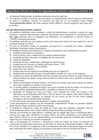 Diário Oficial / TCE-CE - Ano 2 - Nº 54 - Disponibilização: 07/04/2015 - Publicação: 08/04/2015 21
devidamente fundamentado, sendo desconsiderado recurso de igual teor.
17. As respostas de todos os recursos, quer procedentes ou improcedentes, serão levadas ao conhecimento
de todos os candidatos inscritos no Concurso por meio do site da Fundação Carlos Chagas
www.concursosfcc.com.br, não tendo qualquer caráter didático e ficarão disponíveis pelo prazo de 7
(sete) dias.
XII. DO PROVIMENTO DOS CARGOS
1. Os candidatos habilitados serão nomeados a critério da Administração, conforme o número de vagas
existentes e seguindo rigorosamente a ordem de classificação final, respeitando-se o percentual de 5%
das vagas existentes para os candidatos com deficiência, em atendimento ao Decreto Federal nº
3.298/99 e alterações posteriores.
2. O candidato nomeado que, por qualquer motivo, não tomar posse dentro do prazo legal terá o ato de
nomeação tornado sem efeito.
3. No caso de desistência formal da nomeação, prosseguir-se-á a nomeação dos demais candidatos
habilitados, observada a ordem classificatória.
4. O candidato nomeado deverá apresentar os seguintes documentos como condição para sua posse:
a) certidão de nascimento ou casamento;
b) título de eleitor, com o comprovante de votação na última eleição;
c) certificado de Reservista, para os candidatos do sexo masculino;
d) cédula de Identidade;
e) declaração de bens e rendimentos, atualizada até a data da posse;
f) comprovante de inscrição no Cadastro de Pessoas Físicas – CPF;
g) documento de inscrição no PIS ou PASEP;
h) quatro fotos 3x4, recentes;
i) comprovante dos pré-requisitos/escolaridade previstos no Capítulo II;
j) declaração de acumulação de cargo ou função pública, quando for o caso, ou sua negativa;
k) certidões dos setores de distribuição dos foros criminais, da Justiça Federal, da Justiça Militar e da
Justiça Estadual, dos lugares em que tenha residido nos últimos cinco anos, expedidas, no máximo,
há seis meses;
l) folha de antecedentes da Polícia Federal e da Polícia dos Estados onde tenha residido nos últimos
cinco anos, expedida, no máximo, há seis meses;
m) se servidor público, declaração do órgão a que esteja vinculado de não ter sofrido, no exercício da
função pública, penalidade administrativa, expedida, no máximo, há seis meses;
n) declaração do Tribunal de Contas da União, e dos Tribunais de Contas dos Estados e dos
Municípios, ou do Município (São Paulo e Rio de Janeiro), dos lugares onde tenha residido nos
últimos cincos anos, expedidas, no máximo, há seis meses, de não ter tido contas julgadas
irregulares e não ter sido declarado inabilitado.
4.1 Não serão aceitos protocolos dos documentos exigidos, nem fotocópias.
3. A não apresentação de qualquer um dos documentos comprobatórios fixados no presente Capítulo,
dentro do prazo legal, tornará sem efeito sua nomeação.
6. É facultado ao Tribunal de Contas do Estado do Ceará exigir dos candidatos nomeados, além da
documentação prevista no item 4 deste Capítulo, outros documentos que julgar necessário.
7. Somente será investido no cargo público o candidato que for julgado apto física e mentalmente para o
exercício do cargo, após submeter-se ao exame médico, de caráter eliminatório, a ser realizado por
Junta Médica Oficial ou, na sua impossibilidade, por instituição particular escolhida pela Comissão
Supervisora do Concurso, por ocasião da nomeação.
8. Após a homologação do Concurso, o Tribunal de Contas do Estado do Ceará, no momento do
recebimento dos documentos para posse, deverá afixar no Cartão de Autenticidade Digital - CAD, uma
foto 3x4 do candidato e, na sequência, colher sua assinatura e proceder à autenticação digital no Cartão,
para confirmação dos dados: digitais e/ou assinaturas solicitadas no dia da realização das Provas.
 