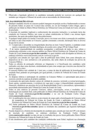 Diário Oficial / TCE-CE - Ano 2 - Nº 54 - Disponibilização: 07/04/2015 - Publicação: 08/04/2015 22
9. Observada a legislação aplicável, os candidatos nomeados poderão ter exercício em qualquer das
unidades que integram o Tribunal, de acordo com as necessidades da Administração.
XIII. DAS DISPOSIÇÕES FINAIS
1. Qualquer candidato inscrito no concurso poderá impugnar em petição escrita e fundamentada os termos
do presente Edital, no prazo de 5 (cinco) dias corridos, no site da Fundação Carlos Chagas, após a
publicação do Edital no Diário Oficial Eletrônico do Tribunal de Contas do Estado do Ceará, sob pena
de preclusão.
2. A inscrição do candidato implicará o conhecimento das presentes instruções e a aceitação tácita das
condições do Concurso Público, tais como se acham estabelecidas no Edital e nas normas legais
pertinentes, das quais não poderá alegar desconhecimento.
3. A qualquer tempo poder-se-á anular a inscrição, prova e/ou tornar sem efeito a nomeação do candidato,
em todos os atos relacionados ao Concurso, quando constatada a omissão, declaração falsa ou diversa
da que devia constar.
3.1 Comprovada a inexatidão ou irregularidades descritas no item 3 deste Capítulo, o candidato estará
sujeito a responder por falsidade ideológica, de acordo com o artigo 299 do Código Penal.
4. É de inteira responsabilidade do candidato acompanhar a publicação de todos os atos, editais e
comunicados referentes a este concurso público no Diário Oficial Eletrônico do Tribunal de Contas do
Estado do Ceará (www.tce.ce.gov.br/doe-consulta), os quais também serão divulgados na Internet, no
endereço eletrônico www.concursosfcc.com.br e www.tce.ce.gov.br.
5. Legislação com entrada em vigor após a data de publicação deste Edital, bem como alterações em
dispositivos de lei e atos normativos a ele posteriores, não serão objeto de avaliação nas provas do
Concurso Público.
6. Todos os cálculos de pontuação referentes ao Julgamento e à Classificação dos candidatos serão
realizados com duas casas decimais, arredondando-se para cima sempre que a terceira casa decimal for
maior ou igual a cinco.
7. O concurso Público terá validade de 1 (um) ano, a contar da data de publicação da homologação do
resultado final, podendo ser prorrogada, por igual período, a critério do Tribunal de Contas do Estado
do Ceará.
8. As despesas relativas à participação do candidato no Concurso Público e à apresentação para posse e
exercício correrão às expensas do próprio candidato.
9. A nomeação dos aprovados durante o prazo de validade do concurso, incluindo a eventual prorrogação,
ficará sujeita, cumulativamente, à existência de vaga para o cargo; à disponibilidade orçamentária e
financeira; obediência aos preceitos da Lei de Responsabilidade Fiscal e conveniência, oportunidade e
necessidade demonstrados pelo Tribunal de Contas do Estado do Ceará.
10. Todos os atos relativos ao presente Concurso, editais, convocações, avisos e resultados, até a
homologação do resultado final, serão publicados no Diário Oficial Eletrônico do Tribunal de Contas do
Estado do Ceará (www.tce.ce.gov.br/doe-consulta) e no site da Fundação Carlos Chagas
(www.concursosfcc.com.br).
10.1 As publicações dos atos relativos ao provimento de cargos após a homologação do Concurso serão
de competência do Tribunal de Contas do Estado do Ceará e publicados no Diário Oficial
Eletrônico do Tribunal de Contas do Estado do Ceará (www.tce.ce.gov.br/doe-consulta).
10.2 Serão publicados no Diário Oficial Eletrônico do Tribunal de Contas do Estado do Ceará
(www.tce.ce.gov.br/doe-consulta) apenas os resultados dos candidatos que lograram habilitação
no Concurso.
11. Ficarão disponíveis o boletim de desempenho do candidato para consulta por meio do CPF e do número
de inscrição do candidato, no endereço eletrônico da Fundação Carlos Chagas
(www.concursosfcc.com.br) na data em que os resultados das provas forem publicados Diário Oficial
Eletrônico do Tribunal de Contas do Estado do Ceará.
12. O não atendimento pelo candidato das condições estabelecidas neste Edital, implicará sua eliminação
 