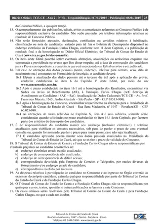 Diário Oficial / TCE-CE - Ano 2 - Nº 54 - Disponibilização: 07/04/2015 - Publicação: 08/04/2015 23
do Concurso Público, a qualquer tempo.
13. O acompanhamento das publicações, editais, avisos e comunicados referentes ao Concurso Público é de
responsabilidade exclusiva do candidato. Não serão prestadas por telefone informações relativas ao
resultado do Concurso Público.
14. Não serão fornecidos atestados, declarações, certificados ou certidões relativos à habilitação,
classificação ou nota de candidatos, valendo para tal fim o Boletim de Desempenho disponível no
endereço eletrônico da Fundação Carlos Chagas, conforme item 11 deste Capítulo, e a publicação do
resultado final e da homologação no Diário Oficial Eletrônico do Tribunal de Contas do Estado do
Ceará (www.tce.ce.gov.br/doe-consulta).
15. Os itens deste Edital poderão sofrer eventuais alterações, atualizações ou acréscimos enquanto não
consumada a providência ou evento que lhes disser respeito, até a data da convocação dos candidatos
para a Prova correspondente, circunstância que será mencionada em Edital ou aviso a ser publicado.
16. Em caso de alteração dos dados pessoais (nome, endereço, telefone para contato, sexo, data de
nascimento etc.) constantes no Formulário de Inscrição, o candidato deverá:
16.1 Efetuar a atualização dos dados pessoais até o terceiro dia útil após a aplicação das provas,
conforme estabelecido no item 6 do Capítulo V deste Edital, por meio do site
www.concursosfcc.com.br.
16.2 Após o prazo estabelecido no item 16.1 até a homologação dos Resultados, encaminhar via
Sedex ou Aviso de Recebimento (AR), à Fundação Carlos Chagas (A/C Serviço de
Atendimento ao Candidato - SAC – Ref.: Atualização de Dados Cadastrais/TCE-CE – Av. Prof.
Francisco Morato, 1565, Jardim Guedala – São Paulo – SP – CEP 05513-900).
16.3 Após a homologação do Concurso, encaminhar requerimento da alteração para a Presidência do
Tribunal de Contas do Estado do Ceará – Rua Sena Madureira, nº 1047 – Fortaleza/CE – CEP
60.055-080.
16.4 As alterações de dados referidos no Capítulo X, item 4 e seus subitens, somente serão
consideradas quando solicitadas no prazo estabelecido no item 16.1 deste Capítulo, por fazerem
parte dos critérios de desempate dos candidatos.
17. É de responsabilidade do candidato manter seu endereço (inclusive eletrônico) e telefone
atualizados para viabilizar os contatos necessários, sob pena de perder o prazo de uma eventual
consulta ou, quando for nomeado, perder o prazo para tomar posse, caso não seja localizado.
17.1 O candidato aprovado deverá manter seus dados pessoais atualizados na Presidência do
Tribunal de Contas do Estado do Ceará, até que se expire o prazo de validade do Concurso.
18. O Tribunal de Contas do Estado do Ceará e a Fundação Carlos Chagas não se responsabilizam por
eventuais prejuízos ao candidato decorrentes de:
a) endereço eletrônico errado ou não atualizado;
b) endereço de correspondência não atualizado;
c) endereço de correspondência de difícil acesso;
d) correspondência devolvida pela Empresa de Correios e Telégrafos, por razões diversas de
fornecimento e/ou endereço errado do candidato;
e) correspondência recebida por terceiros.
19. As despesas relativas à participação do candidato no Concurso e ao ingresso no Órgão correrão às
expensas do próprio candidato, eximida qualquer responsabilidade por parte do Tribunal de Contas
do Estado do Ceará e da Fundação Carlos Chagas.
20. O Tribunal de Contas do Estado do Ceará e a Fundação Carlos Chagas não se responsabilizam por
quaisquer cursos, textos, apostilas e outras publicações referentes a este Concurso.
21. Os casos omissos serão resolvidos pelo Tribunal de Contas do Estado do Ceará e pela Fundação
Carlos Chagas, no que a cada um couber.
 