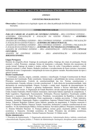 Diário Oficial / TCE-CE - Ano 2 - Nº 54 - Disponibilização: 07/04/2015 - Publicação: 08/04/2015 24
ANEXO I
CONTEÚDO PROGRAMÁTICO
Observações: Considerar-se-á a legislação vigente até a data da publicação do Edital de Abertura das
Inscrições.
CONHECIMENTOS GERAIS
PARA OS CARGOS DE ANALISTA DE CONTROLE EXTERNO – ÁREA CONTROLE EXTERNO –
AUDITORIA, FISCALIZAÇÃO E AVALIAÇÃO DA GESTÃO PÚBLICA – AUDITORIA
GOVERNAMENTAL;
ANALISTA DE CONTROLE EXTERNO – ÁREA CONTROLE EXTERNO – AUDITORIA, FISCALIZAÇÃO
E AVALIAÇÃO DA GESTÃO PÚBLICA – AUDITORIA DE OBRAS PÚBLICAS;
ANALISTA DE CONTROLE EXTERNO – ÁREA CONTROLE EXTERNO – AUDITORIA, FISCALIZAÇÃO
E AVALIAÇÃO DA GESTÃO PÚBLICA – AUDITORIA DE TECNOLOGIA DA INFORMAÇÃO;
ANALISTA DE CONTROLE EXTERNO – ÁREA ADMINISTRAÇÃO – ESPECIALIDADE CIÊNCIAS
CONTÁBEIS;
ANALISTA DE CONTROLE EXTERNO – ÁREA ADMINISTRAÇÃO – ESPECIALIDADE
BIBLIOTECONOMIA.
Língua Portuguesa
Domínio da ortografia oficial. Emprego da acentuação gráfica. Emprego dos sinais de pontuação. Flexão
nominal e verbal. Pronomes: emprego, formas de tratamento e colocação. Domínio dos mecanismos de
coesão textual. Emprego de tempos e modos verbais. Vozes do verbo. Concordância nominal e verbal.
Regência nominal e verbal. Sintaxe. Redação (confronto e reconhecimento de frases corretas e incorretas).
Intelecção de texto. Compreensão e interpretação de textos de gêneros variados. Reconhecimento de tipos e
gêneros textuais.
Direito Constitucional
1. Constituição: conceito, origens, conteúdo, estrutura e classificação. Evolução Constitucional do Brasil.
Supremacia da Constituição. Poder constituinte. Interpretação e aplicabilidade das normas constitucionais.
Princípios constitucionais. Controle da constitucionalidade das leis. Normas constitucionais e
inconstitucionais. Emenda, reforma e revisão constitucional. 2. Ação direta de inconstitucionalidade. Ação
declaratória de constitucionalidade. Origem. Evolução e estado atual. Arguição de descumprimento de
preceito fundamental. 3. Direitos e garantias fundamentais. Direitos e deveres individuais difusos e
coletivos. Direitos sociais. 4. Organização do Estado Brasileiro; divisão espacial do poder; Estado Federal;
União; Estados Federados; Distrito Federal; municípios; intervenção federal; repartição de competências. 5.
Poder Legislativo. Organização. Funcionamento. Atribuições. Processo legislativo. Fiscalização contábil,
financeira e orçamentária. 6. Poder Executivo. Presidente, vice-presidente da República e ministros de
Estado. Atribuições e responsabilidades. Poder regulamentar e medidas provisórias. 7. Poder Judiciário.
Garantias. Jurisdição. Organização. Órgãos e competência. Supremo Tribunal Federal, Superior Tribunal de
Justiça, Tribunais Regionais Federais; juízes federais; garantias da magistratura. 8. Funções essenciais à
Justiça. 9. Ministério Público. Natureza. Função. Autonomia. Atribuições e vedações constitucionais de seus
membros. 10. Da Administração Pública. Estruturas básicas. Servidores públicos. Princípios constitucionais.
11. Sistema Tributário Nacional. 12. Finanças públicas; normas gerais; orçamento público. 13. Ordem
econômica e financeira. Atividade econômica do Estado. Princípios das atividades econômicas,
propriedades da ordem econômica. Sistema Financeiro Nacional. 14. Ordem social.
Direito Administrativo
1. Princípios da Administração. 2. Organização administrativa: Administração direta e indireta, centralizada
e descentralizada. Regime jurídico. 3. Poderes da Administração: hierárquico; disciplinar; poder normativo e
 
