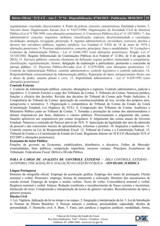 Diário Oficial / TCE-CE - Ano 2 - Nº 54 - Disponibilização: 07/04/2015 - Publicação: 08/04/2015 25
regulamentar; vinculado; discricionário. 4. Poder de polícia: conceito, características, finalidade e limites. 5.
Terceiro Setor: Organizações Sociais (Lei nº 9.637/1998). Organizações da Sociedade Civil de Interesse
Público (Lei nº 9.790/1999, com alterações posteriores). 6. Consórcios Públicos (Lei nº 11.107/2005). 7. Ato
administrativo: conceito; requisitos; atributos; classificação; espécies; discricionariedade e vinculação;
invalidação; anulação; revogação; prescrição. 8. Agentes administrativos: investidura; exercício; direitos e
deveres dos servidores públicos; regimes jurídicos. Lei Estadual nº 9.826 de 14 de maio de 1974 e
alterações posteriores. 9. Processo administrativo: conceito, princípios, fases e modalidades. 10. Licitações e
Contratos da Administração Pública - Lei nº 8.666/1993 (com alterações posteriores). Pregão: Lei n°
10.520/2002. Regime Diferenciado de Contratações Públicas (Lei Federal nº 12.462, de 4 de agosto de
2011). 11. Serviços públicos: conceito; elementos de definição; regime jurídico; titularidade e competência;
classificação; regulamentação; formas; delegação da exploração a particulares; permissão e concessão de
serviço público. 12. Parcerias Público-Privadas (Lei nº 11.079/2004, com alterações posteriores). 13.
Controle da Administração Pública: controle administrativo; controle legislativo e controle judiciário. 14.
Responsabilidade extracontratual da Administração pública. Reparação do dano; enriquecimento ilícito; uso
e abuso de poder; sanções penais e civis. 15. Improbidade administrativa - Lei n° 8.429/1992 (com
alterações posteriores).
Controle Externo
1. Controle da Administração pública: conceito, abrangência e espécies. Controle administrativo, judicial e
legislativo. 2. Controle Externo a cargo dos Tribunais de Contas. 3. Tribunais de Contas. Natureza jurídica,
funções e eficácia das decisões. Revisão das decisões do Tribunal de Contas pelo Poder Judiciário. 4.
Competência do Tribunal de Contas: apreciação da constitucionalidade de leis, revisão dos próprios atos,
autogoverno e normativa. 5. Organização e competência do Tribunal de Contas do Estado do Ceará
(Constituição Estadual, Lei Orgânica do TCE). 6. Composição dos Tribunais de Contas. Auditores e
Ministério Público junto ao Tribunal de Contas. 7. Tomadas e prestações de contas dos administradores e
demais responsáveis por bens, dinheiros e valores públicos. Processamento e julgamento das contas.
Sanções aplicáveis aos responsáveis por contas irregulares. 8. Julgamento das contas anuais do Governo
Estadual. Natureza e conteúdo do Parecer prévio do TCE. 9. Apreciação da legalidade dos atos de admissão
de pessoal e das concessões iniciais de aposentadorias, reformas e pensões. 10. Inspeções e auditorias. 11.
Controle externo na Lei de Responsabilidade Fiscal. 12. Tribunal de Contas e a Constituição Federal. 13.
Tribunal de Contas e a Constituição do Estado do Ceará. Regimento Interno do TCE-CE (Resolução TCE nº
835/2007 e alterações posteriores).
Economia do Setor Público:
Funções de governo na Economia: estabilizadora, distributiva e alocativa. Falhas de Mercado:
externalidades, bens públicos, competição imperfeita, recursos comuns. Princípios Econômicos de
Tributação. Federalismo Fiscal. Déficit e Dívida Pública.
PARA O CARGO DE ANALISTA DE CONTROLE EXTERNO – ÁREA CONTROLE EXTERNO –
AUDITORIA, FISCALIZAÇÃO E AVALIAÇÃO DA GESTÃO PÚBLICA – ATIVIDADE JURÍDICA
Língua Portuguesa
Domínio da ortografia oficial. Emprego da acentuação gráfica. Emprego dos sinais de pontuação. Flexão
nominal e verbal. Pronomes: emprego, formas de tratamento e colocação. Domínio dos mecanismos de
coesão textual. Emprego de tempos e modos verbais. Vozes do verbo. Concordância nominal e verbal.
Regência nominal e verbal. Sintaxe. Redação (confronto e reconhecimento de frases corretas e incorretas).
Intelecção de texto. Compreensão e interpretação de textos de gêneros variados. Reconhecimento de tipos e
gêneros textuais.
Direito Civil
1. Lei. Vigência. Aplicação da lei no tempo e no espaço. 2. Integração e interpretação da lei. 3. Lei de Introdução
às Normas do Direito Brasileiro. 4. Pessoas naturais e jurídicas, personalidade, capacidade, direitos de
personalidade. 5. Domicílio civil. 6. Bens. 7. Fatos, atos jurídicos e negócios jurídicos: modalidade, forma,
 
