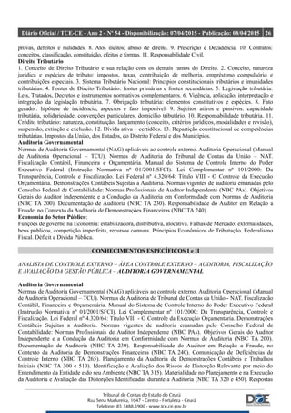 Diário Oficial / TCE-CE - Ano 2 - Nº 54 - Disponibilização: 07/04/2015 - Publicação: 08/04/2015 26
provas, defeitos e nulidades. 8. Atos ilícitos; abuso de direito. 9. Prescrição e Decadência. 10. Contratos:
conceitos, classificação, constituição, efeitos e formas. 11. Responsabilidade Civil.
Direito Tributário
1. Conceito de Direito Tributário e sua relação com os demais ramos do Direito. 2. Conceito, natureza
jurídica e espécies de tributo: impostos, taxas, contribuição de melhoria, empréstimo compulsório e
contribuições especiais. 3. Sistema Tributário Nacional: Princípios constitucionais tributários e imunidades
tributárias. 4. Fontes do Direito Tributário: fontes primárias e fontes secundárias. 5. Legislação tributária:
Leis, Tratados, Decretos e instrumentos normativos complementares. 6. Vigência, aplicação, interpretação e
integração da legislação tributária. 7. Obrigação tributária: elementos constitutivos e espécies. 8. Fato
gerador: hipótese de incidência, aspectos e fato imponível. 9. Sujeitos ativos e passivos: capacidade
tributária, solidariedade, convenções particulares, domicílio tributário. 10. Responsabilidade tributária. 11.
Crédito tributário: natureza, constituição, lançamento (conceito, critérios jurídicos, modalidades e revisão),
suspensão, extinção e exclusão. 12. Dívida ativa – certidões. 13. Repartição constitucional de competências
tributárias. Impostos da União, dos Estados, do Distrito Federal e dos Municípios.
Auditoria Governamental
Normas de Auditoria Governamental (NAG) aplicáveis ao controle externo. Auditoria Operacional (Manual
de Auditoria Operacional – TCU). Normas de Auditoria do Tribunal de Contas da União – NAT.
Fiscalização Contábil, Financeira e Orçamentária. Manual do Sistema de Controle Interno do Poder
Executivo Federal (Instrução Normativa nº 01/2001/SFCI). Lei Complementar nº 101/2000: Da
Transparência, Controle e Fiscalização. Lei Federal nº 4.320/64: Título VIII - O Controle da Execução
Orçamentária. Demonstrações Contábeis Sujeitas a Auditoria. Normas vigentes de auditoria emanadas pelo
Conselho Federal de Contabilidade: Normas Profissionais de Auditor Independente (NBC PAs). Objetivos
Gerais do Auditor Independente e a Condução da Auditoria em Conformidade com Normas de Auditoria
(NBC TA 200). Documentação de Auditoria (NBC TA 230). Responsabilidade do Auditor em Relação a
Fraude, no Contexto da Auditoria de Demonstrações Financeiras (NBC TA 240).
Economia do Setor Público:
Funções de governo na Economia: estabilizadora, distributiva, alocativa. Falhas de Mercado: externalidades,
bens públicos, competição imperfeita, recursos comuns. Princípios Econômicos de Tributação. Federalismo
Fiscal. Déficit e Dívida Pública.
CONHECIMENTOS ESPECÍFICOS I e II
ANALISTA DE CONTROLE EXTERNO – ÁREA CONTROLE EXTERNO – AUDITORIA, FISCALIZAÇÃO
E AVALIAÇÃO DA GESTÃO PÚBLICA – AUDITORIA GOVERNAMENTAL
Auditoria Governamental
Normas de Auditoria Governamental (NAG) aplicáveis ao controle externo. Auditoria Operacional (Manual
de Auditoria Operacional – TCU). Normas de Auditoria do Tribunal de Contas da União - NAT. Fiscalização
Contábil, Financeira e Orçamentária. Manual do Sistema de Controle Interno do Poder Executivo Federal
(Instrução Normativa nº 01/2001/SFCI). Lei Complementar nº 101/2000: Da Transparência, Controle e
Fiscalização. Lei Federal nº 4.320/64: Título VIII - O Controle da Execução Orçamentária. Demonstrações
Contábeis Sujeitas a Auditoria. Normas vigentes de auditoria emanadas pelo Conselho Federal de
Contabilidade: Normas Profissionais de Auditor Independente (NBC PAs). Objetivos Gerais do Auditor
Independente e a Condução da Auditoria em Conformidade com Normas de Auditoria (NBC TA 200).
Documentação de Auditoria (NBC TA 230). Responsabilidade do Auditor em Relação a Fraude, no
Contexto da Auditoria de Demonstrações Financeiras (NBC TA 240). Comunicação de Deficiências de
Controle Interno (NBC TA 265). Planejamento da Auditoria de Demonstrações Contábeis e Trabalhos
Iniciais (NBC TA 300 e 510). Identificação e Avaliação dos Riscos de Distorção Relevante por meio do
Entendimento da Entidade e do seu Ambiente (NBC TA 315). Materialidade no Planejamento e na Execução
da Auditoria e Avaliação das Distorções Identificadas durante a Auditoria (NBC TA 320 e 450). Respostas
 