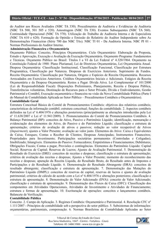 Diário Oficial / TCE-CE - Ano 2 - Nº 54 - Disponibilização: 07/04/2015 - Publicação: 08/04/2015 27
do Auditor aos Riscos Avaliados (NBC TA 330). Procedimentos de Auditoria e Evidências de Auditoria
(NBC TA 500, 501 505 e 520). Amostragem (NBC TA 530). Eventos Subsequentes (NBC TA 560).
Continuidade Operacional (NBC TA 570). Utilização do Trabalho de Auditoria Interna e de Especialista
(NBC TA 610 e 620). Formação da Opinião e Emissão do Relatório do Auditor Independente sobre As
Demonstrações Financeiras (Série 700 das NBC TAs). NBC TI 01 - Da Auditoria Interna. NBC PI 01 -
Normas Profissionais do Auditor Interno.
Administração Financeira e Orçamentária
Orçamento Público: Conceito, Princípios Orçamentários. Ciclo Orçamentário: Elaboração da Proposta,
Estudo e Aprovação, Execução e Avaliação da Execução Orçamentária. Orçamento Programa: Fundamentos
e Técnicas. Orçamento Público no Brasil: Títulos I a VI da Lei Federal nº 4.320/1964. Orçamento na
Constituição Federal de 1988: Plano Plurianual, Lei de Diretrizes Orçamentárias, Lei Orçamentária Anual.
Despesa Orçamentária: Classificação Institucional, Classificação Funcional, Classificação por Estrutura
Programática, Classificação por Natureza. Despesas de Exercícios Anteriores. Suprimento de Fundos.
Receita Orçamentária: Classificação por Natureza, Origens e Espécies de Receita Orçamentária. Recursos
Arrecadados em Exercícios Anteriores. Créditos Orçamentários Iniciais e Adicionais. Estágios da Receita
Orçamentária e da Despesa Orçamentária. Restos a Pagar. Dívida Ativa. Lei Complementar nº 101/2000
(Lei de Responsabilidade Fiscal): Disposições Preliminares, Planejamento, Receita e Despesa Pública,
Transferências voluntárias, Destinação de Recursos para o Setor Privado, Dívida e Endividamento, Gestão
Patrimonial e Contábil, Execução orçamentária e financeira na visão da Nova Contabilidade Pública (Parte I
do Manual de Contabilidade Aplicada ao Setor Público – Procedimentos Contábeis e Orçamentários).
Contabilidade Geral
Estrutura Conceitual Básica do Comitê de Pronunciamentos Contábeis: objetivos dos relatórios contábeis;
características da informação contábil; estrutura conceitual; funções da contabilidade. 2. Aspectos contábeis
definidos na Lei nº 6.404/1976 e alterações posteriores (principalmente as alterações introduzidas pela Lei
nº 11.638/2007 e Lei nº 11.941/2009). 3. Pronunciamentos do Comitê de Pronunciamentos Contábeis. 4.
Balanço Patrimonial (BP): conceitos de Ativo, Passivo e Patrimônio Líquido; identificação, mensuração e
evidenciação dos elementos do Ativo, do Passivo e do Patrimônio Líquido; classificação e estrutura de
apresentação; critérios de avaliação de ativos e passivos; redução ao valor recuperável de Ativos
(Impairment); ajustes a Valor Presente; avaliação ao valor justo. Elementos do Ativo: Caixa e Equivalentes
de Caixa; Estoques; Contas a Receber de Clientes; Despesas Antecipadas; Instrumentos Financeiros;
Propriedades para Investimento; Participações societárias permanentes (Controladas e Coligadas);
Imobilizado; Intangíveis. Elementos do Passivo: Fornecedores; Empréstimos e Financiamentos; Debêntures;
Obrigações Fiscais; Contas a pagar, Provisões e contingências. Elementos do Patrimônio Líquido: Capital
Social; Reservas de Capital; Reservas de Lucros; Ajustes de Avaliação Patrimonial. 5. Demonstração do
Resultado do Exercício (DRE): conceitos de receitas e despesas; classificação e estrutura de apresentação;
critérios de avaliação das receitas e despesas; Ajustes a Valor Presente; momento do reconhecimento das
receitas e despesas; apuração da Receita Líquida, do Resultado Bruto, do Resultado antes de Impostos e
Participações e do Resultado Líquido. 6. Demonstração do Resultado Abrangente (DRA): conceitos de
resultado abrangente; classificação e estrutura de apresentação. 7. Demonstração das Mutações do
Patrimônio Líquido (DMPL): conceitos de reservas de capital, reservas de lucros e ajustes de avaliação
patrimonial; critérios de cálculo de acordo com a Lei nº 6.404/1976 e alterações posteriores; classificação e
estrutura de apresentação. 8. Demonstração do Valor Adicionado (DVA): conceito de Valor Adicionado;
classificação e estrutura de apresentação. 9. Demonstração dos Fluxos de Caixa (DFC): Classificação dos
componentes em Atividades Operacionais, Atividades de Investimento e Atividades de Financiamento;
estrutura e formas de apresentação. 10. Escrituração de operações: conceitos e lançamentos contábeis.
Balancete de Verificação.
Contabilidade Pública
Conceito. 2. Campo de Aplicação. 3. Regimes Contábeis: Orçamentário e Patrimonial. 4. Resolução CFC nº
1.111/2007 - Princípios de contabilidade sob a perspectiva do setor público. 5. Subsistemas de informações:
orçamentárias, patrimoniais, compensação. 6. Normas Brasileiras de Contabilidade Aplicadas ao Setor
 
