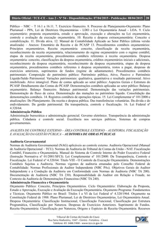 Diário Oficial / TCE-CE - Ano 2 - Nº 54 - Disponibilização: 07/04/2015 - Publicação: 08/04/2015 28
Público – NBC – T 16.1 a 16.11. 7. Exercício financeiro. 8. Processo de Planejamento-Orçamento: Plano
Plurianual - PPA, Lei de Diretrizes Orçamentárias - LDO e Lei Orçamentária Anual - LOA. 9. Ciclo
orçamentário: proposta orçamentária, estudo e aprovação, execução e alterações na Lei orçamentária,
controle e avaliação da execução orçamentária. 10. Receita e despesa extraorçamentária: Conceito e
contabilização. 11. Dívida ativa. 12. Manual de Contabilidade Aplicado ao Setor Público (última versão
atualizada) – Anexos: Ementário da Receita e do PCASP 13. Procedimentos contábeis orçamentários:
Princípios orçamentários. Receita orçamentária: conceito, classificação da receita orçamentária,
reconhecimento da receita orçamentária, relacionamento do regime orçamentário com o regime contábil,
etapas da receita orçamentária, procedimentos contábeis referentes à receita orçamentária. Despesa
orçamentária: conceito, classificações da despesa orçamentária, créditos orçamentários iniciais e adicionais,
reconhecimento da despesa orçamentária, reconhecimento da despesa orçamentária, etapas da despesa
orçamentária, procedimentos contábeis referentes à despesa orçamentária, restos a pagar, despesas de
exercícios anteriores, suprimentos de fundos (regime de adiantamento). Procedimentos contábeis
patrimoniais: Composição do patrimônio público: Patrimônio público, Ativo, Passivo e Patrimônio
Líquido/Saldo Patrimonial. Variações patrimoniais: qualitativa, quantitativa e resultado patrimonial. Ativo
imobilizado. Ativo intangível. Plano de contas aplicado ao setor público: Aspectos Gerais e Estrutura do
PCASP. Detalhamento das Contas do PCASP. Demonstrações contábeis aplicadas ao setor público: Balanço
orçamentário. Balanço financeiro. Balanço patrimonial. Demonstração das variações patrimoniais.
Demonstração do fluxo de caixa. Demonstração das mutações no patrimônio líquido. Consolidação das
demonstrações contábeis. 14. Registros contábeis de operações típicas. 15. Lei Complementar nº 101/2000 e
atualizações: Do Planejamento. Da receita e despesa pública. Das transferências voluntárias. Da dívida e do
endividamento. Da gestão patrimonial. Da transparência, controle e fiscalização. 16. Lei Federal nº
4.320/64.
Administração Pública
Administração burocrática e administração gerencial. Governo eletrônico. Transparência da administração
pública. Cidadania e controle social. Excelência nos serviços públicos. Sistemas de compras
governamentais.
ANALISTA DE CONTROLE EXTERNO – ÁREA CONTROLE EXTERNO – AUDITORIA, FISCALIZAÇÃO
E AVALIAÇÃO DA GESTÃO PÚBLICA – AUDITORIA DE OBRAS PÚBLICAS
Auditoria Governamental
Normas de Auditoria Governamental (NAG) aplicáveis ao controle externo. Auditoria Operacional (Manual
de Auditoria Operacional – TCU). Normas de Auditoria do Tribunal de Contas da União - NAT. Fiscalização
Contábil, Financeira e Orçamentária. Manual do Sistema de Controle Interno do Poder Executivo Federal
(Instrução Normativa nº 01/2001/SFCI). Lei Complementar nº 101/2000: Da Transparência, Controle e
Fiscalização. Lei Federal nº 4.320/64: Título VIII - O Controle da Execução Orçamentária. Demonstrações
Contábeis Sujeitas a Auditoria. Normas vigentes de auditoria emanadas pelo Conselho Federal de
Contabilidade: Normas Profissionais de Auditor Independente (NBC PAs). Objetivos Gerais do Auditor
Independente e a Condução da Auditoria em Conformidade com Normas de Auditoria (NBC TA 200).
Documentação de Auditoria (NBC TA 230). Responsabilidade do Auditor em Relação a Fraude, no
Contexto da Auditoria de Demonstrações Financeiras (NBC TA 240).
Administração Financeira e Orçamentária
Orçamento Público: Conceito, Princípios Orçamentários. Ciclo Orçamentário: Elaboração da Proposta,
Estudo e Aprovação, Execução e Avaliação da Execução Orçamentária. Orçamento Programa: Fundamentos
e Técnicas. Orçamento Público no Brasil: Títulos I a VI da Lei Federal nº 4.320/1964. Orçamento na
Constituição Federal de 1988: Plano Plurianual, Lei de Diretrizes Orçamentárias, Lei Orçamentária Anual.
Despesa Orçamentária: Classificação Institucional, Classificação Funcional, Classificação por Estrutura
Programática, Classificação por Natureza. Despesas de Exercícios Anteriores. Suprimento de Fundos.
Receita Orçamentária: Classificação por Natureza, Origens e Espécies de Receita Orçamentária. Recursos
 