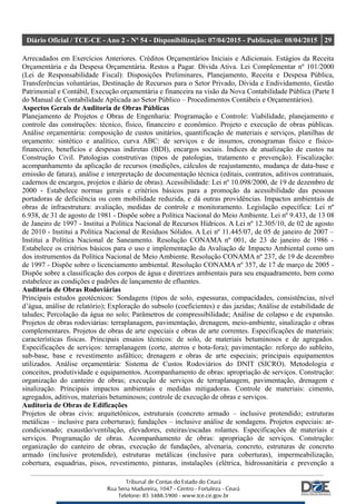 Diário Oficial / TCE-CE - Ano 2 - Nº 54 - Disponibilização: 07/04/2015 - Publicação: 08/04/2015 29
Arrecadados em Exercícios Anteriores. Créditos Orçamentários Iniciais e Adicionais. Estágios da Receita
Orçamentária e da Despesa Orçamentária. Restos a Pagar. Dívida Ativa. Lei Complementar nº 101/2000
(Lei de Responsabilidade Fiscal): Disposições Preliminares, Planejamento, Receita e Despesa Pública,
Transferências voluntárias, Destinação de Recursos para o Setor Privado, Dívida e Endividamento, Gestão
Patrimonial e Contábil, Execução orçamentária e financeira na visão da Nova Contabilidade Pública (Parte I
do Manual de Contabilidade Aplicada ao Setor Público – Procedimentos Contábeis e Orçamentários).
Aspectos Gerais de Auditoria de Obras Públicas
Planejamento de Projetos e Obras de Engenharia: Programação e Controle: Viabilidade, planejamento e
controle das construções: técnico, físico, financeiro e econômico. Projeto e execução de obras públicas.
Análise orçamentária: composição de custos unitários, quantificação de materiais e serviços, planilhas de
orçamento: sintético e analítico, curva ABC: de serviços e de insumos, cronogramas físico e físico-
financeiro, benefícios e despesas indiretas (BDI), encargos sociais. Índices de atualização de custos na
Construção Civil. Patologias construtivas (tipos de patologias, tratamento e prevenção). Fiscalização:
acompanhamento da aplicação de recursos (medições, cálculos de reajustamento, mudança de data-base e
emissão de fatura), análise e interpretação de documentação técnica (editais, contratos, aditivos contratuais,
cadernos de encargos, projetos e diário de obras). Acessibilidade: Lei nº 10.098/2000, de 19 de dezembro de
2000 - Estabelece normas gerais e critérios básicos para a promoção da acessibilidade das pessoas
portadoras de deficiência ou com mobilidade reduzida, e dá outras providências. Impactos ambientais de
obras de infraestrutura: avaliação, medidas de controle e monitoramento. Legislação específica: Lei nº
6.938, de 31 de agosto de 1981 - Dispõe sobre a Política Nacional do Meio Ambiente. Lei nº 9.433, de 13 08
de Janeiro de 1997 - Institui a Política Nacional de Recursos Hídricos. A Lei nº 12.305/10, de 02 de agosto
de 2010 - Institui a Política Nacional de Resíduos Sólidos. A Lei nº 11.445/07, de 05 de janeiro de 2007 –
Institui a Política Nacional de Saneamento. Resolução CONAMA nº 001, de 23 de janeiro de 1986 -
Estabelece os critérios básicos para o uso e implementação da Avaliação de Impacto Ambiental como um
dos instrumentos da Política Nacional de Meio Ambiente. Resolução CONAMA nº 237, de 19 de dezembro
de 1997 - Dispõe sobre o licenciamento ambiental. Resolução CONAMA nº 357, de 17 de março de 2005 -
Dispõe sobre a classificação dos corpos de água e diretrizes ambientais para seu enquadramento, bem como
estabelece as condições e padrões de lançamento de efluentes.
Auditoria de Obras Rodoviárias
Principais estudos geotécnicos: Sondagens (tipos de solo, espessuras, compacidades, consistências, nível
d’água, análise de relatório); Exploração do subsolo (coeficientes) e das jazidas; Análise de estabilidade de
taludes; Percolação da água no solo; Parâmetros de compressibilidade; Análise de colapso e de expansão.
Projetos de obras rodoviárias: terraplanagem, pavimentação, drenagem, meio-ambiente, sinalização e obras
complementares. Projetos de obras de arte especiais e obras de arte correntes. Especificações de materiais:
características físicas. Principais ensaios técnicos: de solo, de materiais betuminosos e de agregados.
Especificações de serviços: terraplanagem (corte, aterros e bota-fora); pavimentação: reforço do subleito,
sub-base, base e revestimento asfáltico; drenagem e obras de arte especiais; principais equipamentos
utilizados. Análise orçamentária: Sistema de Custos Rodoviários do DNIT (SICRO). Metodologia e
conceitos, produtividade e equipamentos. Acompanhamento de obras: apropriação de serviços. Construção:
organização do canteiro de obras; execução de serviços de terraplanagem, pavimentação, drenagem e
sinalização. Principais impactos ambientais e medidas mitigadoras. Controle de materiais: cimento,
agregados, aditivos, materiais betuminosos; controle de execução de obras e serviços.
Auditoria de Obras de Edificações
Projetos de obras civis: arquitetônicos, estruturais (concreto armado – inclusive protendido; estruturas
metálicas – inclusive para coberturas); fundações – inclusive análise de sondagens. Projetos especiais: ar-
condicionado; exaustão/ventilação, elevadores, esteiras/escadas rolantes. Especificações de materiais e
serviços. Programação de obras. Acompanhamento de obras: apropriação de serviços. Construção:
organização do canteiro de obras, execução de fundações, alvenaria, concreto, estruturas de concreto
armado (inclusive protendido), estruturas metálicas (inclusive para coberturas), impermeabilização,
cobertura, esquadrias, pisos, revestimento, pinturas, instalações (elétrica, hidrossanitária e prevenção a
 