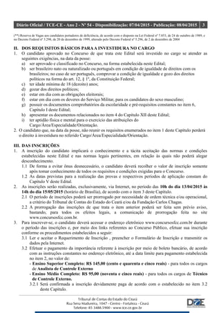 Diário Oficial / TCE-CE - Ano 2 - Nº 54 - Disponibilização: 07/04/2015 - Publicação: 08/04/2015 3
(**) Reserva de Vagas aos candidatos portadores de deficiência, de acordo com o disposto na Lei Federal nº 7.853, de 24 de outubro de 1989, e
no Decreto Federal nº 3.298, de 20 de dezembro de 1999, alterado pelo Decreto Federal nº 5.296, de 2 de dezembro de 2004
II. DOS REQUISITOS BÁSICOS PARAA INVESTIDURA NO CARGO
1. O candidato aprovado no Concurso de que trata este Edital será investido no cargo se atender as
seguintes exigências, na data da posse:
a) ser aprovado e classificado no Concurso, na forma estabelecida neste Edital;
b) ser brasileiro nato ou naturalizado ou português em condição de igualdade de direitos com os
brasileiros; no caso de ser português, comprovar a condição de igualdade e gozo dos direitos
políticos na forma do art. 12, § 1º, da Constituição Federal;
c) ter idade mínima de 18 (dezoito) anos;
d) gozar dos direitos políticos;
e) estar em dia com as obrigações eleitorais;
f) estar em dia com os deveres do Serviço Militar, para os candidatos do sexo masculino;
g) possuir os documentos comprobatórios da escolaridade e pré-requisitos constantes no item 6,
Capítulo I deste Edital;
h) apresentar os documentos relacionados no item 4 do Capítulo XII deste Edital;
i) ter aptidão física e mental para o exercício das atribuições do
Cargo/Área/Especialidade/Orientação.
2. O candidato que, na data da posse, não reunir os requisitos enumerados no item 1 deste Capítulo perderá
o direito à investidura no referido Cargo/Área/Especialidade/Orientação.
III. DAS INSCRIÇÕES
1. A inscrição do candidato implicará o conhecimento e a tácita aceitação das normas e condições
estabelecidas neste Edital e nas normas legais pertinentes, em relação às quais não poderá alegar
desconhecimento.
1.1 De forma a evitar ônus desnecessário, o candidato deverá recolher o valor de inscrição somente
após tomar conhecimento de todos os requisitos e condições exigidas para o Concurso.
1.2 As datas previstas para a realização das provas e respectivos períodos de aplicação constam do
Capítulo V deste Edital.
2. As inscrições serão realizadas, exclusivamente, via Internet, no período das 10h do dia 13/04/2015 às
14h do dia 15/05/2015 (horário de Brasília), de acordo com o item 3 deste Capítulo.
2.1 O período de inscrições poderá ser prorrogado por necessidade de ordem técnica e/ou operacional,
a critério do Tribunal de Contas do Estado do Ceará e/ou da Fundação Carlos Chagas.
2.2 A prorrogação das inscrições de que trata o item anterior poderá ser feita sem prévio aviso,
bastando, para todos os efeitos legais, a comunicação de prorrogação feita no site
www.concursosfcc.com.br.
3. Para inscrever-se, o candidato deverá acessar o endereço eletrônico www.concursosfcc.com.br durante
o período das inscrições e, por meio dos links referentes ao Concurso Público, efetuar sua inscrição
conforme os procedimentos estabelecidos a seguir:
3.1 Ler e aceitar o Requerimento de Inscrição , preencher o Formulário de Inscrição e transmitir os
dados pela Internet.
3.2 Efetuar o pagamento da importância referente à inscrição por meio de boleto bancário, de acordo
com as instruções constantes no endereço eletrônico, até a data limite para pagamento estabelecida
no item 2, no valor de:
- Ensino Superior Completo: R$ 145,00 (cento e quarenta e cinco reais) - para todos os cargos
de Analista de Controle Externo
- Ensino Médio Completo: R$ 95,00 (noventa e cinco reais) - para todos os cargos de Técnico
de Controle Externo.
3.2.1 Será confirmada a inscrição devidamente paga de acordo com o estabelecido no item 3.2
deste Capítulo.
 