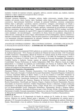 Diário Oficial / TCE-CE - Ano 2 - Nº 54 - Disponibilização: 07/04/2015 - Publicação: 08/04/2015 30
incêndio). Controle de materiais (cimento, agregados, aditivos, concreto usinado, aço, madeira, materiais
cerâmicos e vidro), controle de execução de obras e serviços.
Auditoria de Obras Hídricas
Principais estruturas hidráulicas – barragens, soleiras, órgãos extravasores, tomadas d’água, canais,
condutos sob pressão, túneis, bueiros: tipos; finalidade; seções típicas; pré-dimensionamento; aspectos
construtivos. Aproveitamento hidrelétrico: avaliação de potencial hidráulico; estruturas componentes;
turbinas (tipos e aplicação) e geradores; aspectos construtivos; vantagens e desvantagens em relação a
outras formas de geração de energia. Irrigação e drenagem: conceito, finalidade, aspectos construtivos;
principais condicionantes de um projeto de irrigação; operação e manutenção de um perímetro de irrigação.
Obras de saneamento: abastecimento d’água – captação, adução, tratamento (ETA’s), recalque, reservação,
distribuição; coleta e tratamento de esgoto (ETE’s, lagoas de estabilização, fossas sépticas); obras de defesa
contra inundação e de macrodrenagem – reservatórios de cheias, bacias de acumulação, alargamento de
calhas fluviais, canalização de cursos d’água, reflorestamento da bacia hidrográfica; aspectos construtivos;
operação e manutenção. Obras portuárias: tipos de portos (genéricos e especializados); obras de implantação
e de manutenção; principais equipamentos de operação; estruturas de proteção e atracamento; canal de
acesso; aspectos construtivos; operação e manutenção.
ANALISTA DE CONTROLE EXTERNO – ÁREA CONTROLE EXTERNO – AUDITORIA, FISCALIZAÇÃO
E AVALIAÇÃO DA GESTÃO PÚBLICA – AUDITORIA DE TECNOLOGIA DA INFORMAÇÃO
Auditoria Governamental
Normas de Auditoria Governamental (NAG) aplicáveis ao controle externo. Auditoria Operacional (Manual
de Auditoria Operacional – TCU). Normas de Auditoria do Tribunal de Contas da União - NAT. Fiscalização
Contábil, Financeira e Orçamentária. Manual do Sistema de Controle Interno do Poder Executivo Federal
(Instrução Normativa nº 01/2001/SFCI). Lei Complementar nº 101/2000: Da Transparência, Controle e
Fiscalização. Lei Federal nº 4.320/64: Título VIII - O Controle da Execução Orçamentária. Demonstrações
Contábeis Sujeitas a Auditoria. Normas vigentes de auditoria emanadas pelo Conselho Federal de
Contabilidade: Normas Profissionais de Auditor Independente (NBC PAs). Objetivos Gerais do Auditor
Independente e a Condução da Auditoria em Conformidade com Normas de Auditoria (NBC TA 200).
Documentação de Auditoria (NBC TA 230). Responsabilidade do Auditor em Relação a Fraude, no
Contexto da Auditoria de Demonstrações Financeiras (NBC TA 240).
Administração Financeira e Orçamentária
Orçamento Público: Conceito, Princípios Orçamentários. Ciclo Orçamentário: Elaboração da Proposta,
Estudo e Aprovação, Execução e Avaliação da Execução Orçamentária. Orçamento Programa: Fundamentos
e Técnicas. Orçamento Público no Brasil: Títulos I a VI da Lei Federal nº 4.320/1964. Orçamento na
Constituição Federal de 1988: Plano Plurianual, Lei de Diretrizes Orçamentárias, Lei Orçamentária Anual.
Despesa Orçamentária: Classificação Institucional, Classificação Funcional, Classificação por Estrutura
Programática, Classificação por Natureza. Despesas de Exercícios Anteriores. Suprimento de Fundos.
Receita Orçamentária: Classificação por Natureza, Origens e Espécies de Receita Orçamentária. Recursos
Arrecadados em Exercícios Anteriores. Créditos Orçamentários Iniciais e Adicionais. Estágios da Receita
Orçamentária e da Despesa Orçamentária. Restos a Pagar. Dívida Ativa. Lei Complementar nº 101/2000
(Lei de Responsabilidade Fiscal): Disposições Preliminares, Planejamento, Receita e Despesa Pública,
Transferências voluntárias, Destinação de Recursos para o Setor Privado, Dívida e Endividamento, Gestão
Patrimonial e Contábil, Execução orçamentária e financeira na visão da Nova Contabilidade Pública (Parte I
do Manual de Contabilidade Aplicada ao Setor Público – Procedimentos Contábeis e Orçamentários).
Auditoria de TI
Processo de Auditoria de TI. Organização da função de auditoria de TI. Análise de riscos. Controles
internos. Objetivos de controle internos gerais e aplicados à TI. Procedimentos de controle gerais e
aplicados à TI. Execução de auditoria de TI. Programas de auditoria. Metodologia de auditoria. Detecção de
fraudes. Materialidade e risco de auditoria. Técnicas de avaliação de riscos. Objetivos de auditoria. Testes
 