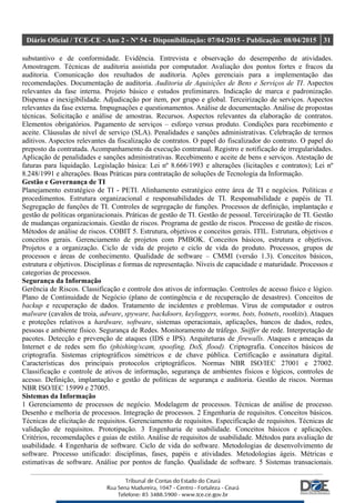 Diário Oficial / TCE-CE - Ano 2 - Nº 54 - Disponibilização: 07/04/2015 - Publicação: 08/04/2015 31
substantivo e de conformidade. Evidência. Entrevista e observação do desempenho de atividades.
Amostragem. Técnicas de auditoria assistida por computador. Avaliação dos pontos fortes e fracos da
auditoria. Comunicação dos resultados de auditoria. Ações gerenciais para a implementação das
recomendações. Documentação de auditoria. Auditoria de Aquisições de Bens e Serviços de TI. Aspectos
relevantes da fase interna. Projeto básico e estudos preliminares. Indicação de marca e padronização.
Dispensa e inexigibilidade. Adjudicação por item, por grupo e global. Terceirização de serviços. Aspectos
relevantes da fase externa. Impugnações e questionamentos. Análise de documentação. Análise de propostas
técnicas. Solicitação e análise de amostras. Recursos. Aspectos relevantes da elaboração de contratos.
Elementos obrigatórios. Pagamento de serviços – esforço versus produto. Condições para recebimento e
aceite. Cláusulas de nível de serviço (SLA). Penalidades e sanções administrativas. Celebração de termos
aditivos. Aspectos relevantes da fiscalização de contratos. O papel do fiscalizador do contrato. O papel do
preposto da contratada. Acompanhamento da execução contratual. Registro e notificação de irregularidades.
Aplicação de penalidades e sanções administrativas. Recebimento e aceite de bens e serviços. Atestação de
faturas para liquidação. Legislação básica: Lei nº 8.666/1993 e alterações (licitações e contratos); Lei nº
8.248/1991 e alterações. Boas Práticas para contratação de soluções de Tecnologia da Informação.
Gestão e Governança de TI
Planejamento estratégico de TI - PETI. Alinhamento estratégico entre área de TI e negócios. Políticas e
procedimentos. Estrutura organizacional e responsabilidades de TI. Responsabilidade e papéis de TI.
Segregação de funções de TI. Controles de segregação de funções. Processos de definição, implantação e
gestão de políticas organizacionais. Práticas de gestão de TI. Gestão de pessoal. Terceirização de TI. Gestão
de mudanças organizacionais. Gestão de riscos. Programa de gestão de riscos. Processo de gestão de riscos.
Métodos de análise de riscos. COBIT 5. Estrutura, objetivos e conceitos gerais. ITIL. Estrutura, objetivos e
conceitos gerais. Gerenciamento de projetos com PMBOK. Conceitos básicos, estrutura e objetivos.
Projetos e a organização. Ciclo de vida de projeto e ciclo de vida do produto. Processos, grupos de
processos e áreas de conhecimento. Qualidade de software – CMMI (versão 1.3). Conceitos básicos,
estrutura e objetivos. Disciplinas e formas de representação. Níveis de capacidade e maturidade. Processos e
categorias de processos.
Segurança da Informação
Gerência de Riscos. Classificação e controle dos ativos de informação. Controles de acesso físico e lógico.
Plano de Continuidade de Negócio (plano de contingência e de recuperação de desastres). Conceitos de
backup e recuperação de dados. Tratamento de incidentes e problemas. Vírus de computador e outros
malware (cavalos de troia, adware, spyware, backdoors, keyloggers, worms, bots, botnets, rootkits). Ataques
e proteções relativos a hardware, software, sistemas operacionais, aplicações, bancos de dados, redes,
pessoas e ambiente físico. Segurança de Redes. Monitoramento de tráfego. Sniffer de rede. Interpretação de
pacotes. Detecção e prevenção de ataques (IDS e IPS). Arquiteturas de firewalls. Ataques e ameaças da
Internet e de redes sem fio (phishing/scam, spoofing, DoS, flood). Criptografia. Conceitos básicos de
criptografia. Sistemas criptográficos simétricos e de chave pública. Certificação e assinatura digital.
Características dos principais protocolos criptográficos. Normas NBR ISO/IEC 27001 e 27002.
Classificação e controle de ativos de informação, segurança de ambientes físicos e lógicos, controles de
acesso. Definição, implantação e gestão de políticas de segurança e auditoria. Gestão de riscos. Normas
NBR ISO/IEC 15999 e 27005.
Sistemas da Informação
1 Gerenciamento de processos de negócio. Modelagem de processos. Técnicas de análise de processo.
Desenho e melhoria de processos. Integração de processos. 2 Engenharia de requisitos. Conceitos básicos.
Técnicas de elicitação de requisitos. Gerenciamento de requisitos. Especificação de requisitos. Técnicas de
validação de requisitos. Prototipação. 3 Engenharia de usabilidade. Conceitos básicos e aplicações.
Critérios, recomendações e guias de estilo. Análise de requisitos de usabilidade. Métodos para avaliação de
usabilidade. 4 Engenharia de software. Ciclo de vida do software. Metodologias de desenvolvimento de
software. Processo unificado: disciplinas, fases, papéis e atividades. Metodologias ágeis. Métricas e
estimativas de software. Análise por pontos de função. Qualidade de software. 5 Sistemas transacionais.
 