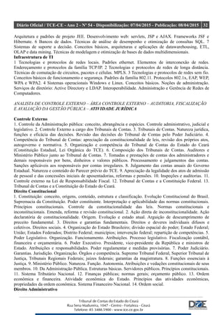 Diário Oficial / TCE-CE - Ano 2 - Nº 54 - Disponibilização: 07/04/2015 - Publicação: 08/04/2015 32
Arquitetura e padrões de projeto JEE. Desenvolvimento web: servlets, JSP e AJAX. Frameworks JSF e
Hibernate. 6 Bancos de dados. Técnicas de análise de desempenho e otimização de consultas SQL. 7
Sistemas de suporte a decisão. Conceitos básicos, arquiteturas e aplicações de datawarehousing, ETL,
OLAP e data mining. Técnicas de modelagem e otimização de bases de dados multidimensionais.
Infraestrutura de TI
1 Tecnologias e protocolos de redes locais. Padrões ethernet. Elementos de interconexão de redes.
Endereçamento e protocolos da família TCP/IP. 2 Tecnologias e protocolos de redes de longa distância.
Técnicas de comutação de circuitos, pacotes e células. MPLS. 3 Tecnologias e protocolos de redes sem fio.
Conceitos básicos de funcionamento e segurança. Padrões da família 802.11. Protocolos 802.1x, EAP, WEP,
WPA e WPA2. 4 Sistemas operacionais Windows e Linux. Conceitos básicos. Noções de administração.
Serviços de diretório: Active Directory e LDAP. Interoperabilidade. Administração e Gerência de Redes de
Computadores.
ANALISTA DE CONTROLE EXTERNO – ÁREA CONTROLE EXTERNO – AUDITORIA, FISCALIZAÇÃO
E AVALIAÇÃO DA GESTÃO PÚBLICA – ATIVIDADE JURÍDICA
Controle Externo
1. Controle da Administração pública: conceito, abrangência e espécies. Controle administrativo, judicial e
legislativo. 2. Controle Externo a cargo dos Tribunais de Contas. 3. Tribunais de Contas. Natureza jurídica,
funções e eficácia das decisões. Revisão das decisões do Tribunal de Contas pelo Poder Judiciário. 4.
Competência do Tribunal de Contas: apreciação da constitucionalidade de leis, revisão dos próprios atos,
autogoverno e normativa. 5. Organização e competência do Tribunal de Contas do Estado do Ceará
(Constituição Estadual, Lei Orgânica do TCE). 6. Composição dos Tribunais de Contas. Auditores e
Ministério Público junto ao Tribunal de Contas. 7. Tomadas e prestações de contas dos administradores e
demais responsáveis por bens, dinheiros e valores públicos. Processamento e julgamentos das contas.
Sanções aplicáveis aos responsáveis por contas irregulares. 8. Julgamento das contas anuais do Governo
Estadual. Natureza e conteúdo do Parecer prévio do TCE. 9. Apreciação da legalidade dos atos de admissão
de pessoal e das concessões iniciais de aposentadorias, reformas e pensões. 10. Inspeções e auditorias. 11.
Controle externo na Lei de Responsabilidade Fiscal. 12. Tribunal de Contas e a Constituição Federal. 13.
Tribunal de Contas e a Constituição do Estado do Ceará.
Direito Constitucional
1. Constituição: conceito, origens, conteúdo, estrutura e classificação. Evolução Constitucional do Brasil.
Supremacia da Constituição. Poder constituinte. Interpretação e aplicabilidade das normas constitucionais.
Princípios constitucionais. Controle da constitucionalidade das leis. Normas constitucionais e
inconstitucionais. Emenda, reforma e revisão constitucional. 2. Ação direta de inconstitucionalidade. Ação
declaratória de constitucionalidade. Origem. Evolução e estado atual. Arguição de descumprimento de
preceito fundamental. 3. Direitos e garantias fundamentais. Direitos e deveres individuais difusos e
coletivos. Direitos sociais. 4. Organização do Estado Brasileiro; divisão espacial do poder; Estado Federal;
União; Estados Federados; Distrito Federal; municípios; intervenção federal; repartição de competências. 5.
Poder Legislativo. Organização. Funcionamento. Atribuições. Processo legislativo. Fiscalização contábil,
financeira e orçamentária. 6. Poder Executivo. Presidente, vice-presidente da República e ministros de
Estado. Atribuições e responsabilidades. Poder regulamentar e medidas provisórias. 7. Poder Judiciário.
Garantias. Jurisdição. Organização. Órgãos e competência. Supremo Tribunal Federal, Superior Tribunal de
Justiça, Tribunais Regionais Federais; juízes federais; garantias da magistratura. 8. Funções essenciais à
Justiça. 9. Ministério Público. Natureza. Função. Autonomia. Atribuições e vedações constitucionais de seus
membros. 10. Da Administração Pública. Estruturas básicas. Servidores públicos. Princípios constitucionais.
11. Sistema Tributário Nacional. 12. Finanças públicas; normas gerais; orçamento público. 13. Ordem
econômica e financeira. Atividade econômica do Estado. Princípios das atividades econômicas,
propriedades da ordem econômica. Sistema Financeiro Nacional. 14. Ordem social.
Direito Administrativo
 