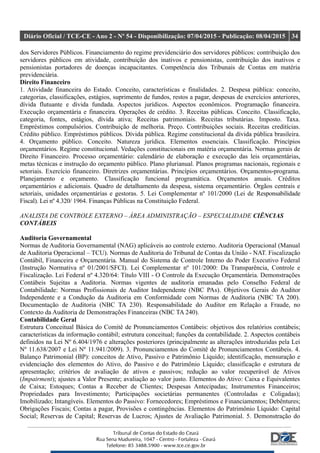 Diário Oficial / TCE-CE - Ano 2 - Nº 54 - Disponibilização: 07/04/2015 - Publicação: 08/04/2015 34
dos Servidores Públicos. Financiamento do regime previdenciário dos servidores públicos: contribuição dos
servidores públicos em atividade, contribuição dos inativos e pensionistas, contribuição dos inativos e
pensionistas portadores de doenças incapacitantes. Competência dos Tribunais de Contas em matéria
previdenciária.
Direito Financeiro
1. Atividade financeira do Estado. Conceito, características e finalidades. 2. Despesa pública: conceito,
categorias, classificações, estágios, suprimento de fundos, restos a pagar, despesas de exercícios anteriores,
dívida flutuante e dívida fundada. Aspectos jurídicos. Aspectos econômicos. Programação financeira.
Execução orçamentária e financeira. Operações de crédito. 3. Receitas públicas. Conceito. Classificação,
categoria, fontes, estágios, dívida ativa; Receitas patrimoniais. Receitas tributárias. Imposto. Taxa.
Empréstimos compulsórios. Contribuição de melhoria. Preço. Contribuições sociais. Receitas creditícias.
Crédito público. Empréstimos públicos. Dívida pública. Regime constitucional da dívida pública brasileira.
4. Orçamento público. Conceito. Natureza jurídica. Elementos essenciais. Classificação. Princípios
orçamentários. Regime constitucional. Vedações constitucionais em matéria orçamentária. Normas gerais de
Direito Financeiro. Processo orçamentário: calendário de elaboração e execução das leis orçamentárias,
metas técnicas e instrução do orçamento público. Plano plurianual. Planos programas nacionais, regionais e
setoriais. Exercício financeiro. Diretrizes orçamentárias. Princípios orçamentários. Orçamentos-programa.
Planejamento e orçamento. Classificação funcional programática. Orçamentos anuais. Créditos
orçamentários e adicionais. Quadro de detalhamento da despesa, sistema orçamentário. Órgãos centrais e
setoriais, unidades orçamentárias e gestoras. 5. Lei Complementar nº 101/2000 (Lei de Responsabilidade
Fiscal). Lei nº 4.320/ 1964. Finanças Públicas na Constituição Federal.
ANALISTA DE CONTROLE EXTERNO – ÁREA ADMINISTRAÇÃO – ESPECIALIDADE CIÊNCIAS
CONTÁBEIS
Auditoria Governamental
Normas de Auditoria Governamental (NAG) aplicáveis ao controle externo. Auditoria Operacional (Manual
de Auditoria Operacional – TCU). Normas de Auditoria do Tribunal de Contas da União - NAT. Fiscalização
Contábil, Financeira e Orçamentária. Manual do Sistema de Controle Interno do Poder Executivo Federal
(Instrução Normativa nº 01/2001/SFCI). Lei Complementar nº 101/2000: Da Transparência, Controle e
Fiscalização. Lei Federal nº 4.320/64: Título VIII - O Controle da Execução Orçamentária. Demonstrações
Contábeis Sujeitas a Auditoria. Normas vigentes de auditoria emanadas pelo Conselho Federal de
Contabilidade: Normas Profissionais de Auditor Independente (NBC PAs). Objetivos Gerais do Auditor
Independente e a Condução da Auditoria em Conformidade com Normas de Auditoria (NBC TA 200).
Documentação de Auditoria (NBC TA 230). Responsabilidade do Auditor em Relação a Fraude, no
Contexto da Auditoria de Demonstrações Financeiras (NBC TA 240).
Contabilidade Geral
Estrutura Conceitual Básica do Comitê de Pronunciamentos Contábeis: objetivos dos relatórios contábeis;
características da informação contábil; estrutura conceitual; funções da contabilidade. 2. Aspectos contábeis
definidos na Lei Nº 6.404/1976 e alterações posteriores (principalmente as alterações introduzidas pela Lei
Nº 11.638/2007 e Lei Nº 11.941/2009). 3. Pronunciamentos do Comitê de Pronunciamentos Contábeis. 4.
Balanço Patrimonial (BP): conceitos de Ativo, Passivo e Patrimônio Líquido; identificação, mensuração e
evidenciação dos elementos do Ativo, do Passivo e do Patrimônio Líquido; classificação e estrutura de
apresentação; critérios de avaliação de ativos e passivos; redução ao valor recuperável de Ativos
(Impairment); ajustes a Valor Presente; avaliação ao valor justo. Elementos do Ativo: Caixa e Equivalentes
de Caixa; Estoques; Contas a Receber de Clientes; Despesas Antecipadas; Instrumentos Financeiros;
Propriedades para Investimento; Participações societárias permanentes (Controladas e Coligadas);
Imobilizado; Intangíveis. Elementos do Passivo: Fornecedores; Empréstimos e Financiamentos; Debêntures;
Obrigações Fiscais; Contas a pagar, Provisões e contingências. Elementos do Patrimônio Líquido: Capital
Social; Reservas de Capital; Reservas de Lucros; Ajustes de Avaliação Patrimonial. 5. Demonstração do
 
