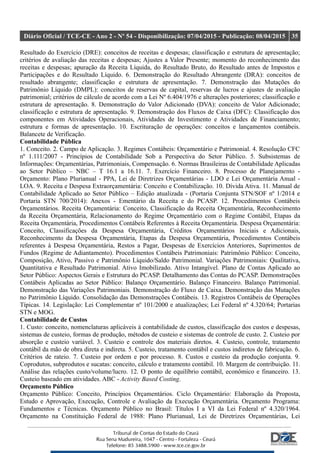 Diário Oficial / TCE-CE - Ano 2 - Nº 54 - Disponibilização: 07/04/2015 - Publicação: 08/04/2015 35
Resultado do Exercício (DRE): conceitos de receitas e despesas; classificação e estrutura de apresentação;
critérios de avaliação das receitas e despesas; Ajustes a Valor Presente; momento do reconhecimento das
receitas e despesas; apuração da Receita Líquida, do Resultado Bruto, do Resultado antes de Impostos e
Participações e do Resultado Líquido. 6. Demonstração do Resultado Abrangente (DRA): conceitos de
resultado abrangente; classificação e estrutura de apresentação. 7. Demonstração das Mutações do
Patrimônio Líquido (DMPL): conceitos de reservas de capital, reservas de lucros e ajustes de avaliação
patrimonial; critérios de cálculo de acordo com a Lei Nº 6.404/1976 e alterações posteriores; classificação e
estrutura de apresentação. 8. Demonstração do Valor Adicionado (DVA): conceito de Valor Adicionado;
classificação e estrutura de apresentação. 9. Demonstração dos Fluxos de Caixa (DFC): Classificação dos
componentes em Atividades Operacionais, Atividades de Investimento e Atividades de Financiamento;
estrutura e formas de apresentação. 10. Escrituração de operações: conceitos e lançamentos contábeis.
Balancete de Verificação.
Contabilidade Pública
1. Conceito. 2. Campo de Aplicação. 3. Regimes Contábeis: Orçamentário e Patrimonial. 4. Resolução CFC
nº 1.111/2007 - Princípios de Contabilidade Sob a Perspectiva do Setor Público. 5. Subsistemas de
Informações: Orçamentárias, Patrimoniais, Compensação. 6. Normas Brasileiras de Contabilidade Aplicadas
ao Setor Público – NBC – T 16.1 a 16.11. 7. Exercício Financeiro. 8. Processo de Planejamento -
Orçamento: Plano Plurianual - PPA, Lei de Diretrizes Orçamentárias - LDO e Lei Orçamentária Anual -
LOA. 9. Receita e Despesa Extraorçamentária: Conceito e Contabilização. 10. Dívida Ativa. 11. Manual de
Contabilidade Aplicado ao Setor Público – Edição atualizada - (Portaria Conjunta STN/SOF nº 1/2014 e
Portaria STN 700/2014): Anexos - Ementário da Receita e do PCASP. 12. Procedimentos Contábeis
Orçamentários. Receita Orçamentária: Conceito, Classificação da Receita Orçamentária, Reconhecimento
da Receita Orçamentária, Relacionamento do Regime Orçamentário com o Regime Contábil, Etapas da
Receita Orçamentária, Procedimentos Contábeis Referentes à Receita Orçamentária. Despesa Orçamentária:
Conceito, Classificações da Despesa Orçamentária, Créditos Orçamentários Iniciais e Adicionais,
Reconhecimento da Despesa Orçamentária, Etapas da Despesa Orçamentária, Procedimentos Contábeis
referentes à Despesa Orçamentária, Restos a Pagar, Despesas de Exercícios Anteriores, Suprimentos de
Fundos (Regime de Adiantamento). Procedimentos Contábeis Patrimoniais: Patrimônio Público: Conceito,
Composição, Ativo, Passivo e Patrimônio Líquido/Saldo Patrimonial. Variações Patrimoniais: Qualitativa,
Quantitativa e Resultado Patrimonial. Ativo Imobilizado. Ativo Intangível. Plano de Contas Aplicado ao
Setor Público: Aspectos Gerais e Estrutura do PCASP. Detalhamento das Contas do PCASP. Demonstrações
Contábeis Aplicadas ao Setor Público: Balanço Orçamentário. Balanço Financeiro. Balanço Patrimonial.
Demonstração das Variações Patrimoniais. Demonstração do Fluxo de Caixa. Demonstração das Mutações
no Patrimônio Líquido. Consolidação das Demonstrações Contábeis. 13. Registros Contábeis de Operações
Típicas. 14. Legislação: Lei Complementar nº 101/2000 e atualizações; Lei Federal nº 4.320/64; Portarias
STN e MOG.
Contabilidade de Custos
1. Custo: conceito, nomenclaturas aplicáveis à contabilidade de custos, classificação dos custos e despesas,
sistemas de custeio, formas de produção, métodos de custeio e sistemas de controle de custo. 2. Custeio por
absorção e custeio variável. 3. Custeio e controle dos materiais diretos. 4. Custeio, controle, tratamento
contábil da mão de obra direta e indireta. 5. Custeio, tratamento contábil e custos indiretos de fabricação. 6.
Critérios de rateio. 7. Custeio por ordem e por processo. 8. Custos e custeio da produção conjunta. 9.
Coprodutos, subprodutos e sucatas: conceito, cálculo e tratamento contábil. 10. Margem de contribuição. 11.
Análise das relações custo/volume/lucro. 12. O ponto de equilíbrio contábil, econômico e financeiro. 13.
Custeio baseado em atividades. ABC - Activity Based Costing.
Orçamento Público
Orçamento Público: Conceito, Princípios Orçamentários. Ciclo Orçamentário: Elaboração da Proposta,
Estudo e Aprovação, Execução, Controle e Avaliação da Execução Orçamentária. Orçamento Programa:
Fundamentos e Técnicas. Orçamento Público no Brasil: Títulos I a VI da Lei Federal nº 4.320/1964.
Orçamento na Constituição Federal de 1988: Plano Plurianual, Lei de Diretrizes Orçamentárias, Lei
 
