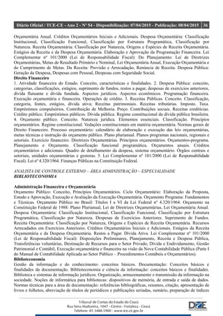 Diário Oficial / TCE-CE - Ano 2 - Nº 54 - Disponibilização: 07/04/2015 - Publicação: 08/04/2015 36
Orçamentária Anual. Créditos Orçamentários Iniciais e Adicionais. Despesa Orçamentária: Classificação
Institucional, Classificação Funcional, Classificação por Estrutura Programática, Classificação por
Natureza. Receita Orçamentária: Classificação por Natureza, Origens e Espécies de Receita Orçamentária.
Estágios da Receita e da Despesa Orçamentária. Elaboração e Aprovação da Programação Financeira. Lei
Complementar nº 101/2000 (Lei de Responsabilidade Fiscal): Do Planejamento: Lei de Diretrizes
Orçamentárias, Metas de Resultado Primário e Nominal, Lei Orçamentária Anual, Execução Orçamentária e
do Cumprimento de Metas. Da Receita: Previsão e Arrecadação, Renúncia de Receita. Despesa Pública:
Geração da Despesa, Despesas com Pessoal, Despesas com Seguridade Social.
Direito Financeiro
1. Atividade financeira do Estado. Conceito, características e finalidades. 2. Despesa Pública: conceito,
categorias, classificações, estágios, suprimento de fundos, restos a pagar, despesas de exercícios anteriores,
dívida flutuante e dívida fundada. Aspectos jurídicos. Aspectos econômicos. Programação financeira.
Execução orçamentária e financeira. Operações de crédito. 3. Receitas Públicas. Conceito. Classificação,
categoria, fontes, estágios, dívida ativa; Receitas patrimoniais. Receitas tributárias. Imposto. Taxa.
Empréstimos compulsórios. Contribuição de Melhoria. Preço. Contribuições sociais. Receitas creditícias.
Crédito público. Empréstimos públicos. Dívida pública. Regime constitucional da dívida pública brasileira.
4. Orçamento público. Conceito. Natureza jurídica. Elementos essenciais. Classificação. Princípios
orçamentários. Regime constitucional. Vedações constitucionais em matéria orçamentária. Normas gerais de
Direito Financeiro. Processo orçamentário: calendário de elaboração e execução das leis orçamentárias,
metas técnicas e instrução do orçamento público. Plano plurianual. Planos programas nacionais, regionais e
setoriais. Exercício financeiro. Diretrizes Orçamentárias. Princípios orçamentários. Orçamentos-programa.
Planejamento e Orçamento. Classificação funcional programática. Orçamentos anuais. Créditos
orçamentários e adicionais. Quadro de detalhamento da despesa, sistema orçamentário. Órgãos centrais e
setoriais, unidades orçamentárias e gestoras. 5. Lei Complementar nº 101/2000 (Lei de Responsabilidade
Fiscal). Lei nº 4.320/1964. Finanças Públicas na Constituição Federal.
ANALISTA DE CONTROLE EXTERNO – ÁREA ADMINISTRAÇÃO – ESPECIALIDADE
BIBLIOTECONOMIA
Administração Financeira e Orçamentária
Orçamento Público: Conceito, Princípios Orçamentários. Ciclo Orçamentário: Elaboração da Proposta,
Estudo e Aprovação, Execução e Avaliação da Execução Orçamentária. Orçamento Programa: Fundamentos
e Técnicas. Orçamento Público no Brasil: Títulos I a VI da Lei Federal nº 4.320/1964. Orçamento na
Constituição Federal de 1988: Plano Plurianual, Lei de Diretrizes Orçamentárias, Lei Orçamentária Anual.
Despesa Orçamentária: Classificação Institucional, Classificação Funcional, Classificação por Estrutura
Programática, Classificação por Natureza. Despesas de Exercícios Anteriores. Suprimento de Fundos.
Receita Orçamentária: Classificação por Natureza, Origens e Espécies de Receita Orçamentária. Recursos
Arrecadados em Exercícios Anteriores. Créditos Orçamentários Iniciais e Adicionais. Estágios da Receita
Orçamentária e da Despesa Orçamentária. Restos a Pagar. Dívida Ativa. Lei Complementar nº 101/2000
(Lei de Responsabilidade Fiscal): Disposições Preliminares, Planejamento, Receita e Despesa Pública,
Transferências voluntárias, Destinação de Recursos para o Setor Privado, Dívida e Endividamento, Gestão
Patrimonial e Contábil, Execução orçamentária e financeira na visão da Nova Contabilidade Pública (Parte I
do Manual de Contabilidade Aplicada ao Setor Público – Procedimentos Contábeis e Orçamentários).
Biblioteconomia
Gestão da informação e do conhecimento: conceitos básicos. Documentação: Conceitos básicos e
finalidades da documentação. Biblioteconomia e ciência da informação: conceitos básicos e finalidades.
Biblioteca e sistemas de informação jurídicos. Organização, armazenamento e transmissão da informação na
sociedade. Noções de informática para bibliotecas: dispositivos de memória, de entrada e saída de dados.
Normas técnicas para a área de documentação: referências bibliográficas, resumos, citação, apresentação de
livros e folhetos, abreviação de títulos de periódicos e publicações seriadas, sumário, preparação de índices
 